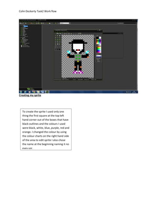 Colin Dockerty Task2 Work flow 
Creating my sprite 
To create the sprite I used only one 
thing the first square at the top left 
hand corner out of the boxes that have 
black outlines and the colours I used 
were black, white, blue, purple, red and 
orange. I changed the colour by using 
the colour charts on the right hand side 
of the area to edit sprite I also chose 
the name at the beginning naming it no 
eyes-spr. 
 