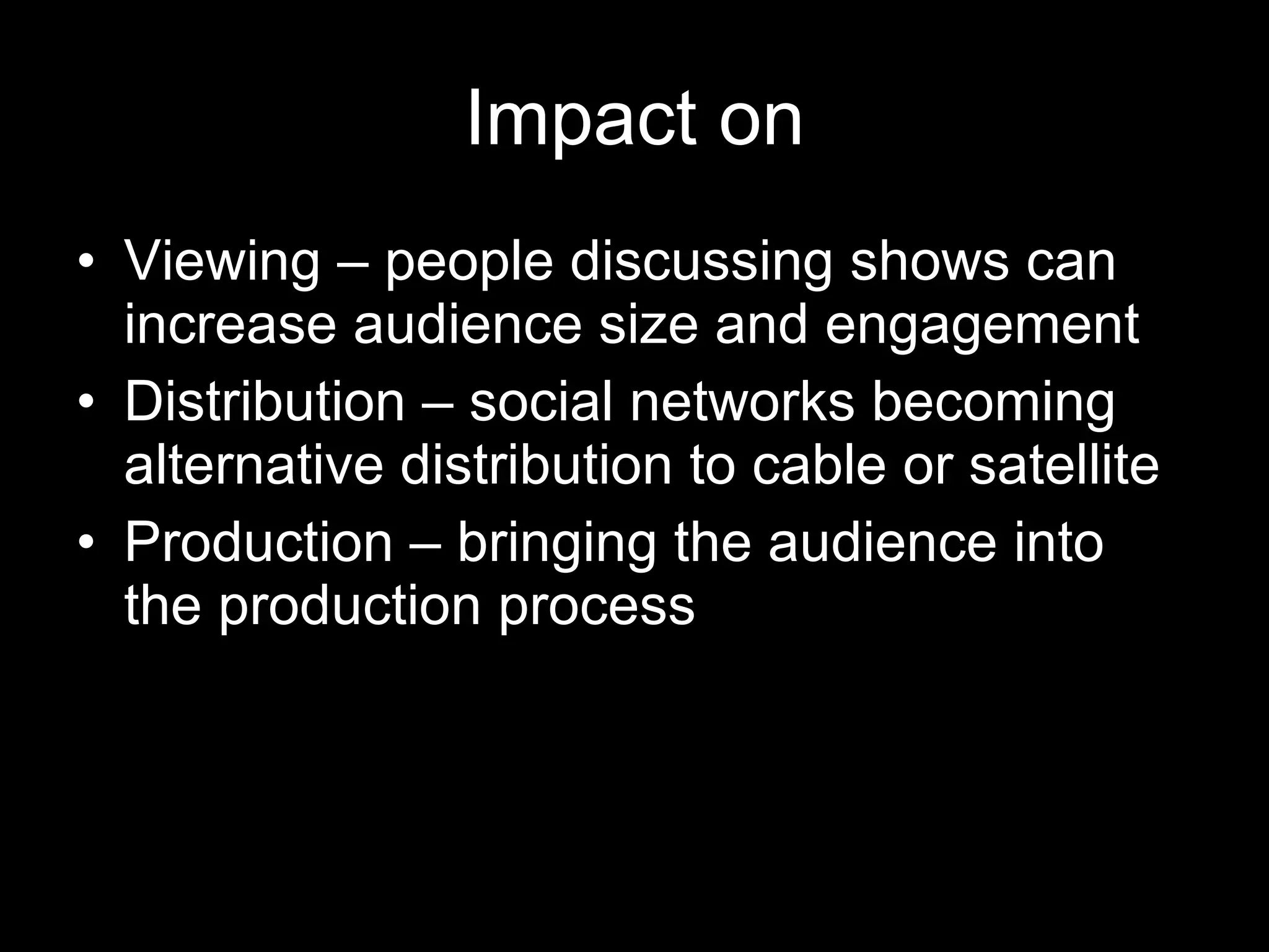 Impact on Viewing – people discussing shows can increase audience size and engagement Distribution – social networks becoming alternative distribution to cable or satellite Production – bringing the audience into the production process 