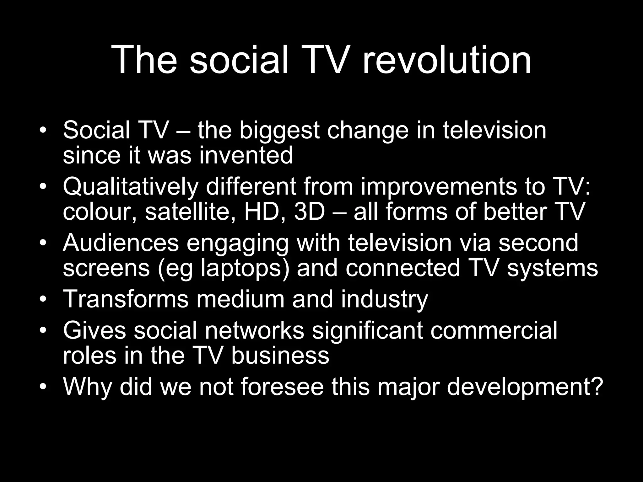 The social TV revolution Social TV – the biggest change in television since it was invented Qualitatively different from improvements to TV: colour, satellite, HD, 3D – all forms of better TV Audiences engaging with television via second screens (eg laptops) and connected TV systems Transforms medium and industry Gives social networks significant commercial roles in the TV business Why did we not foresee this major development? 