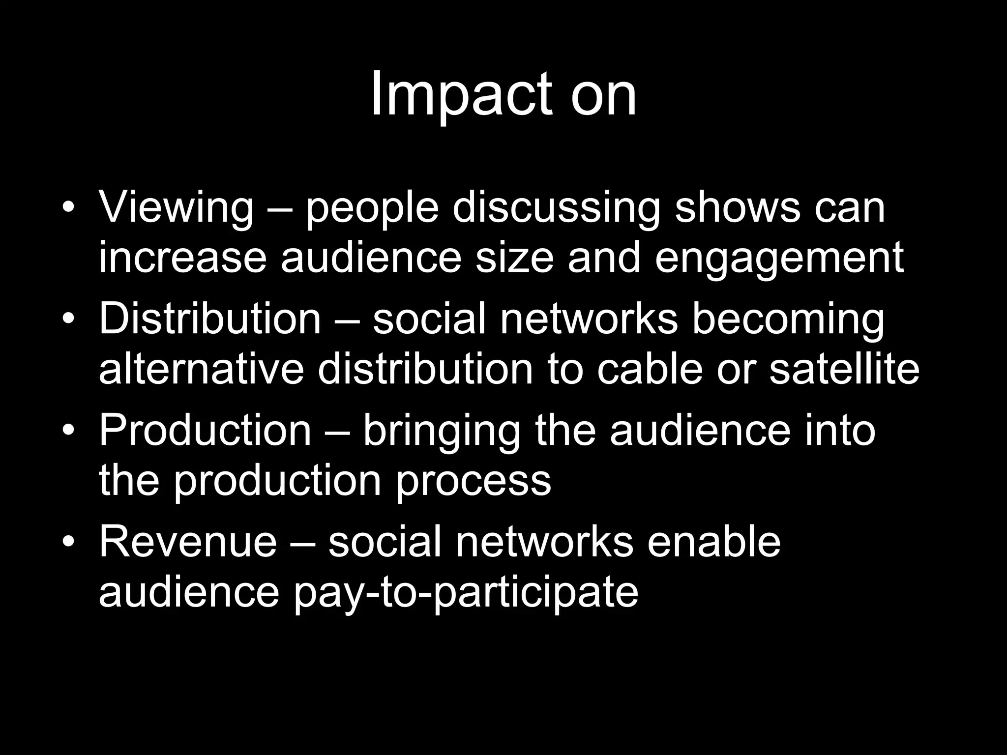 Impact on Viewing – people discussing shows can increase audience size and engagement Distribution – social networks becoming alternative distribution to cable or satellite Production – bringing the audience into the production process Revenue – social networks enable audience pay-to-participate 