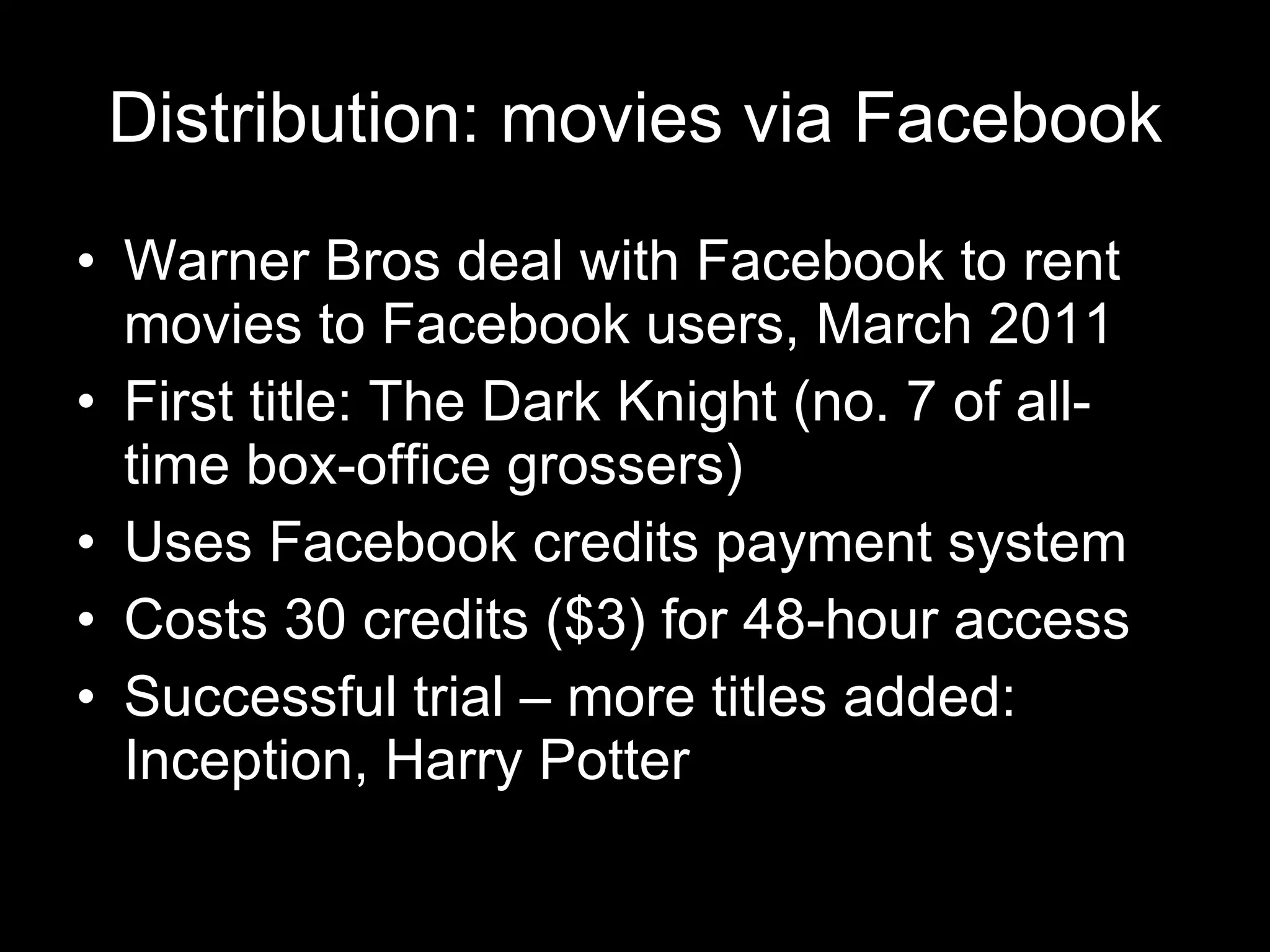 Distribution: movies via Facebook Warner Bros deal with Facebook to rent movies to Facebook users, March 2011 First title: The Dark Knight (no. 7 of all-time box-office grossers) Uses Facebook credits payment system Costs 30 credits ($3) for 48-hour access Successful trial – more titles added: Inception, Harry Potter 