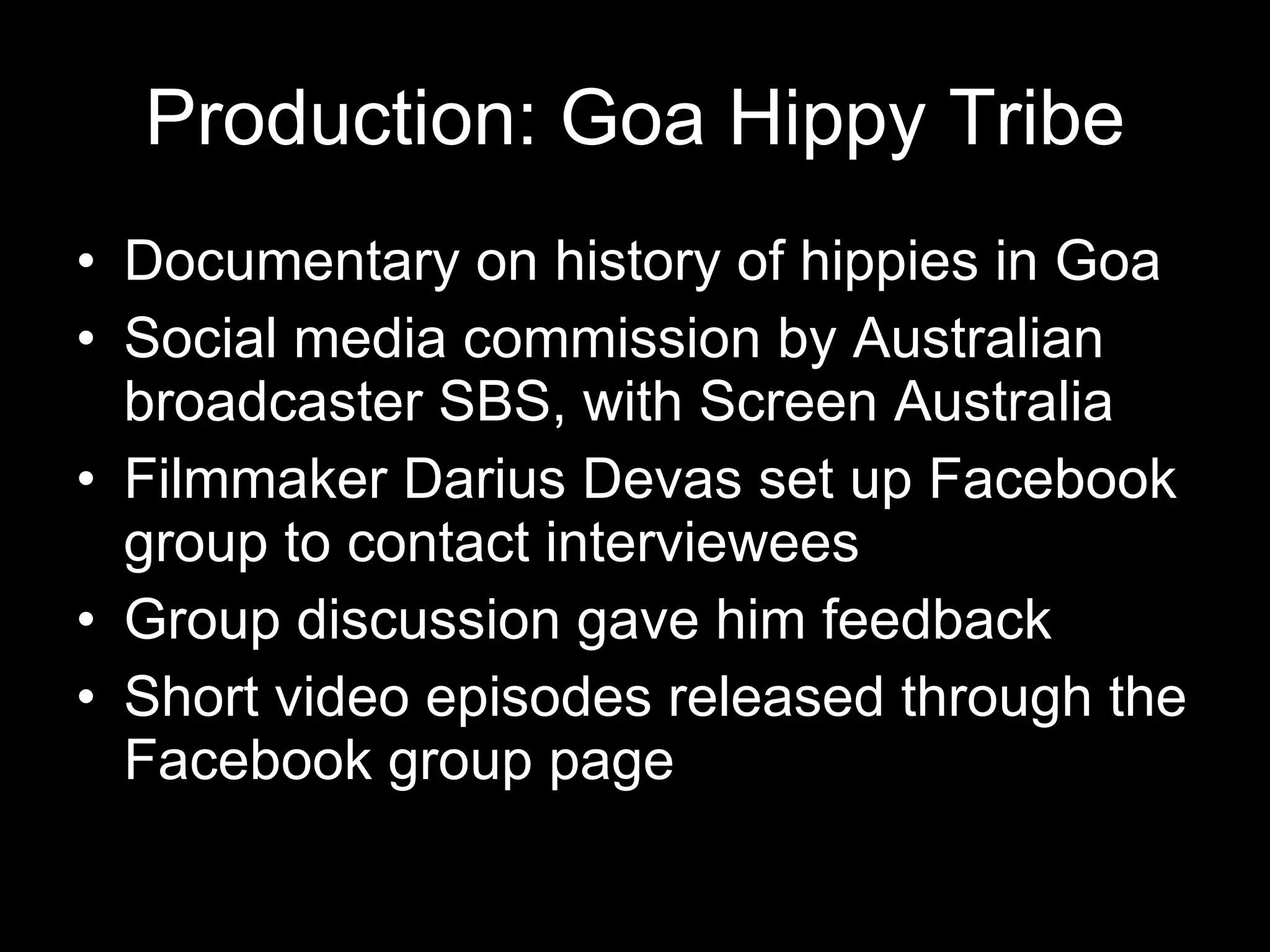 Production: Goa Hippy Tribe Documentary on history of hippies in Goa Social media commission by Australian broadcaster SBS, with Screen Australia Filmmaker Darius Devas set up Facebook group to contact interviewees Group discussion gave him feedback Short video episodes released through the Facebook group page 