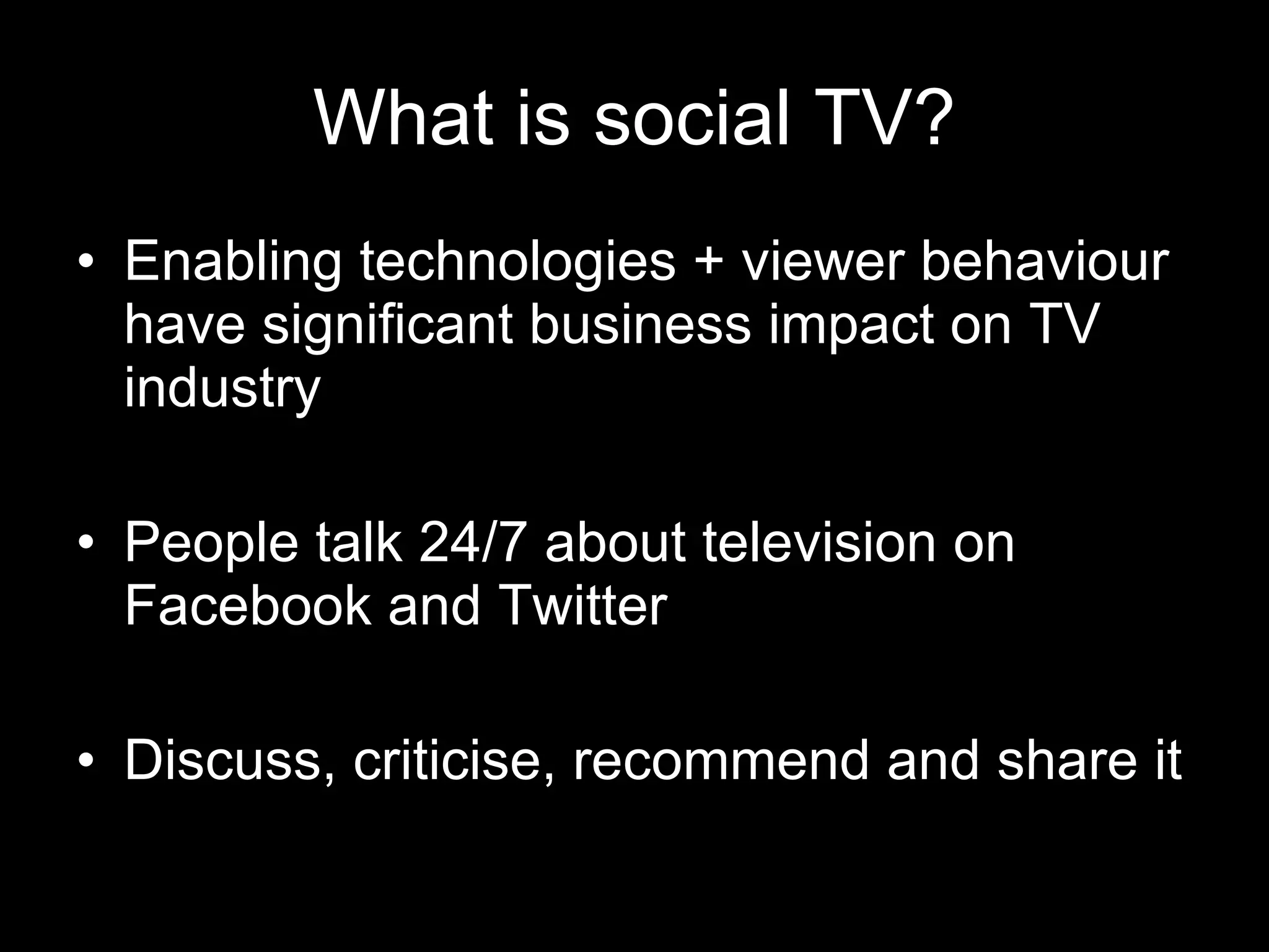 What is social TV? Enabling technologies + viewer behaviour have significant business impact on TV industry People talk 24/7 about television on Facebook and Twitter Discuss, criticise, recommend and share it 