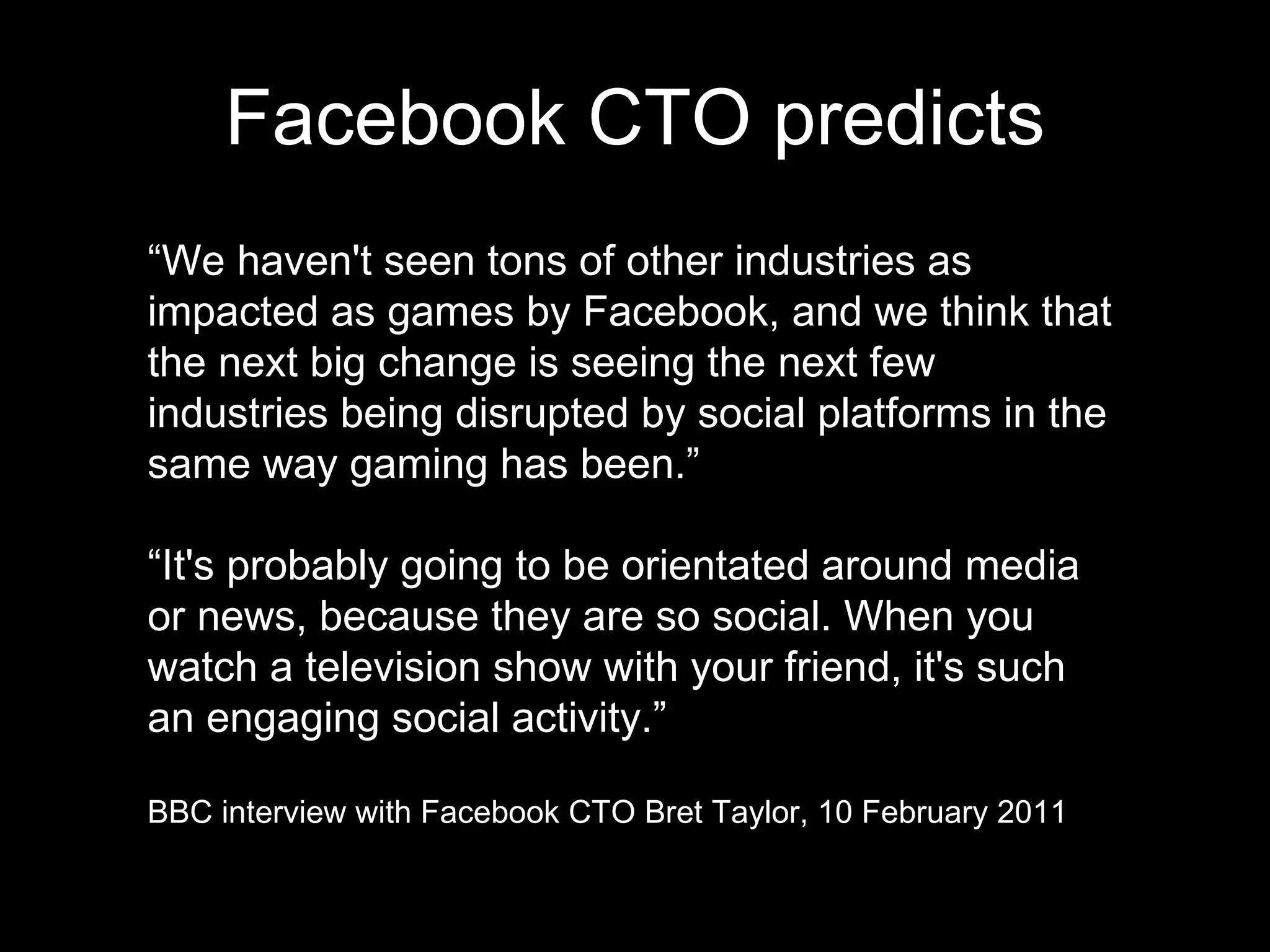 Facebook CTO predicts “ We haven't seen tons of other industries as impacted as games by Facebook, and we think that the next big change is seeing the next few industries being disrupted by social platforms in the same way gaming has been.” “ It's probably going to be orientated around media or news, because they are so social. When you watch a television show with your friend, it's such an engaging social activity.” BBC interview with Facebook CTO Bret Taylor, 10 February 2011 