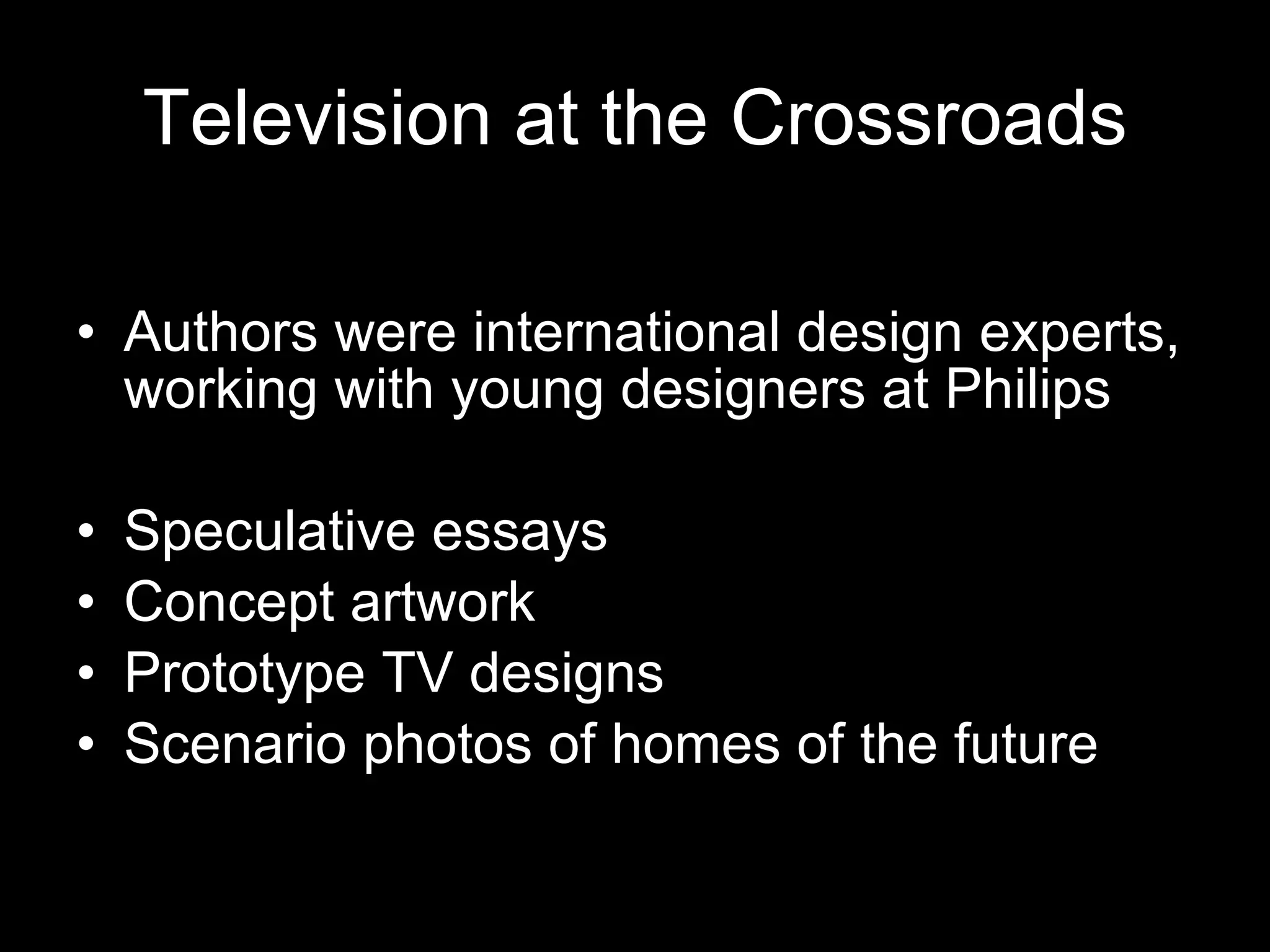 Television at the Crossroads Authors were international design experts, working with young designers at Philips Speculative essays Concept artwork Prototype TV designs Scenario photos of homes of the future 