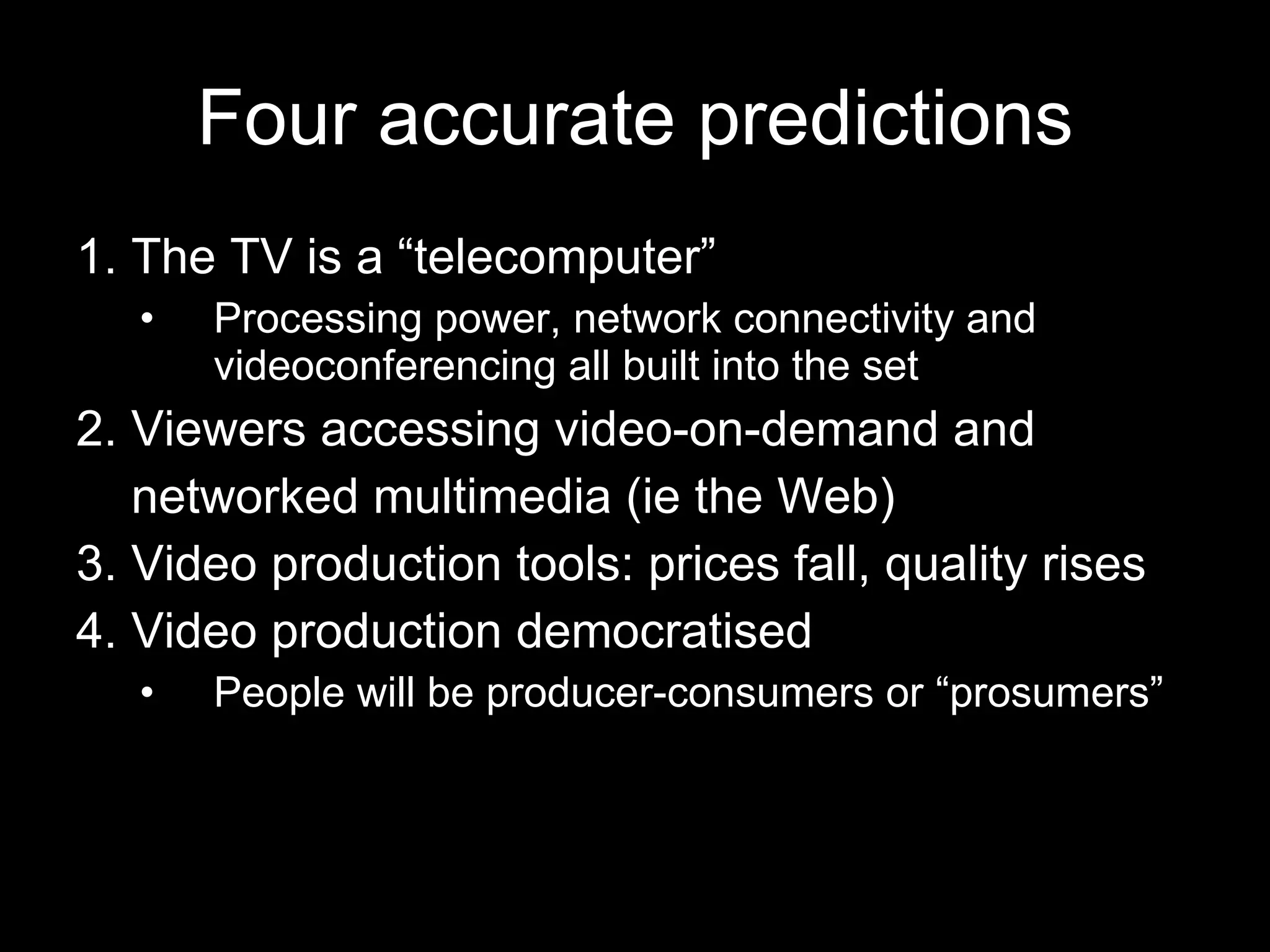 Four accurate predictions 1. The TV is a “telecomputer” Processing power, network connectivity and videoconferencing all built into the set 2. Viewers accessing video-on-demand and networked multimedia (ie the Web) 3. Video production tools: prices fall, quality rises 4. Video production democratised People will be producer-consumers or “prosumers” 