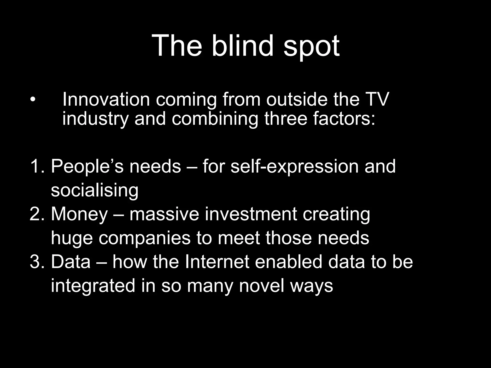 The blind spot Innovation coming from outside the TV industry and combining three factors: 1. People’s needs – for self-expression and socialising 2. Money – massive investment creating huge companies to meet those needs  3. Data – how the Internet enabled data to be integrated in so many novel ways 