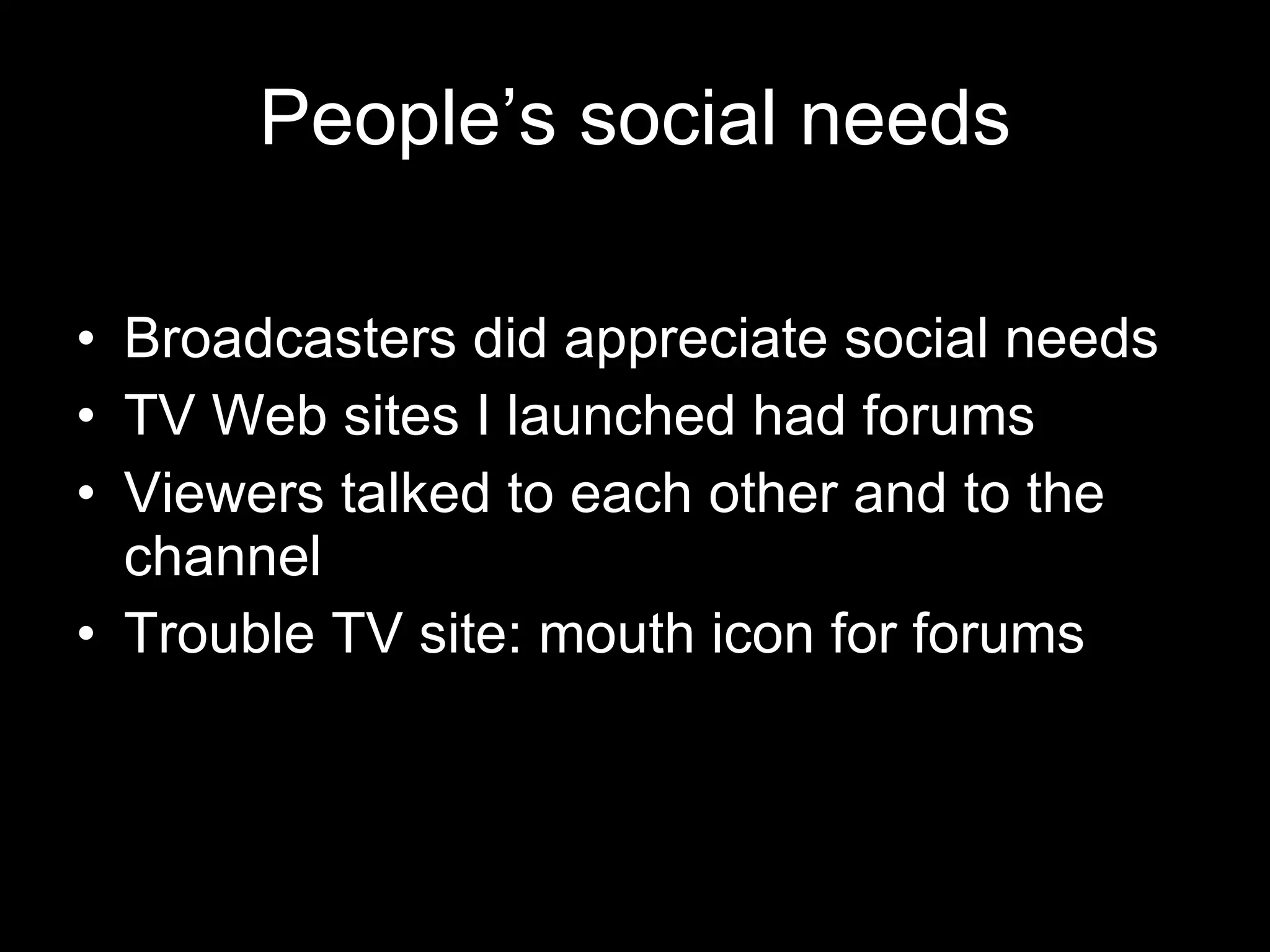 People’s social needs Broadcasters did appreciate social needs TV Web sites I launched had forums Viewers talked to each other and to the channel Trouble TV site: mouth icon for forums 