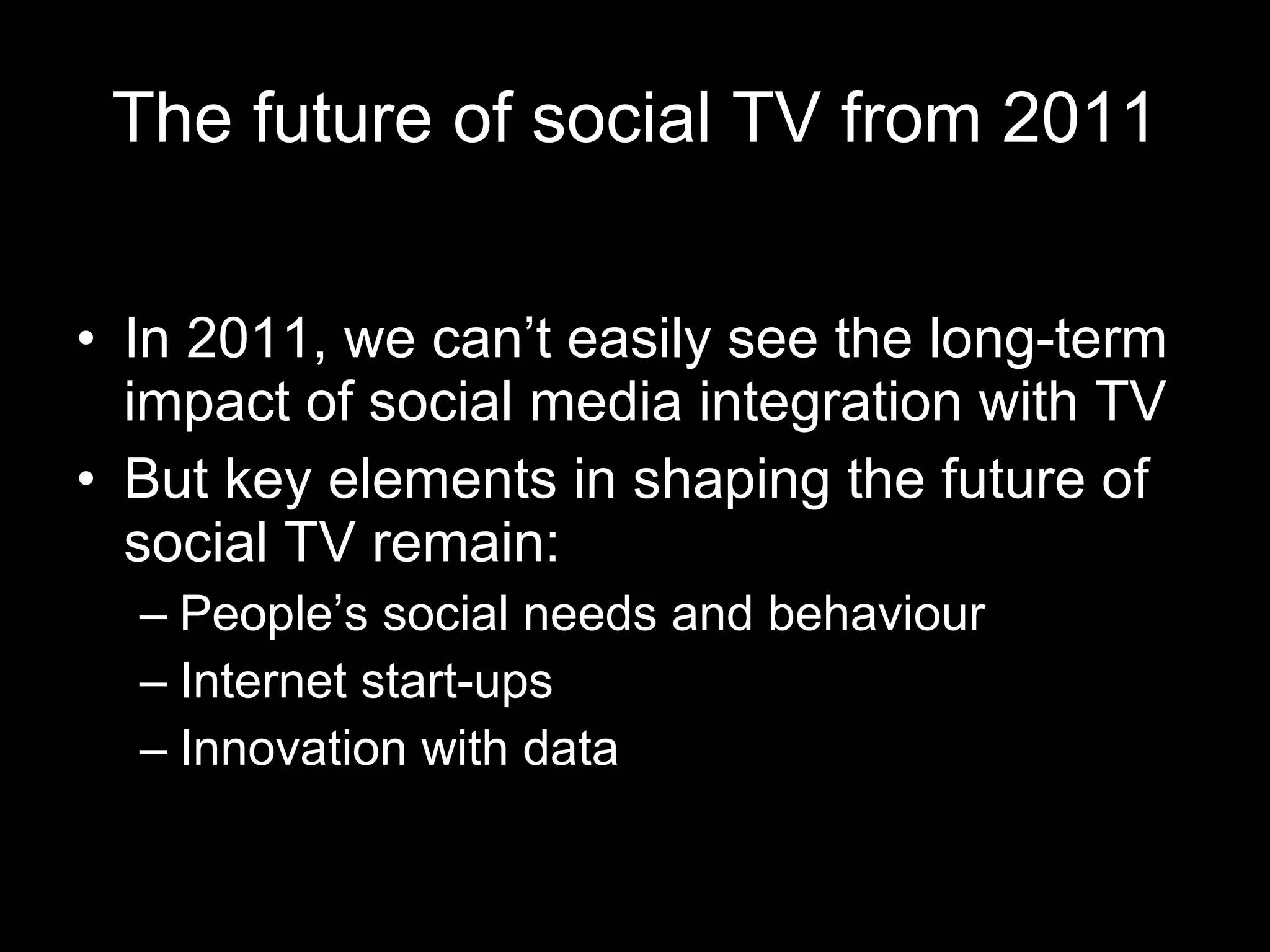 The future of social TV from 2011 In 2011, we can’t easily see the long-term impact of social media integration with TV But key elements in shaping the future of social TV remain: People’s social needs and behaviour Internet start-ups Innovation with data 