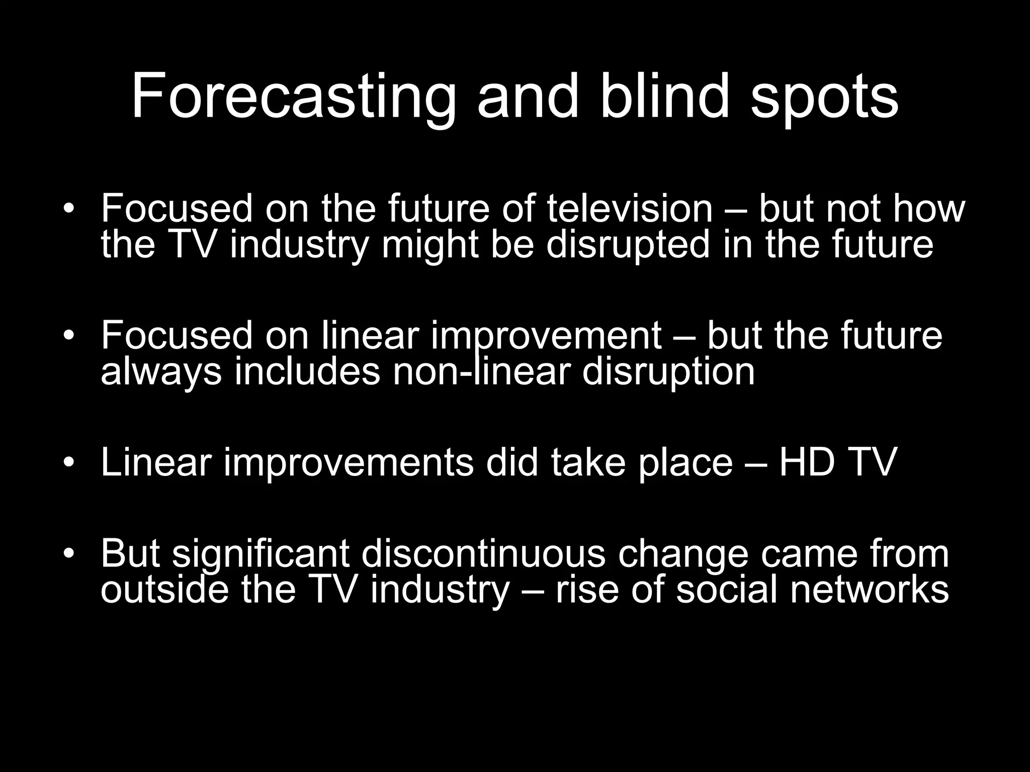 Forecasting and blind spots Focused on the future of television – but not how the TV industry might be disrupted in the future Focused on linear improvement – but the future always includes non-linear disruption Linear improvements did take place – HD TV But significant discontinuous change came from outside the TV industry – rise of social networks 