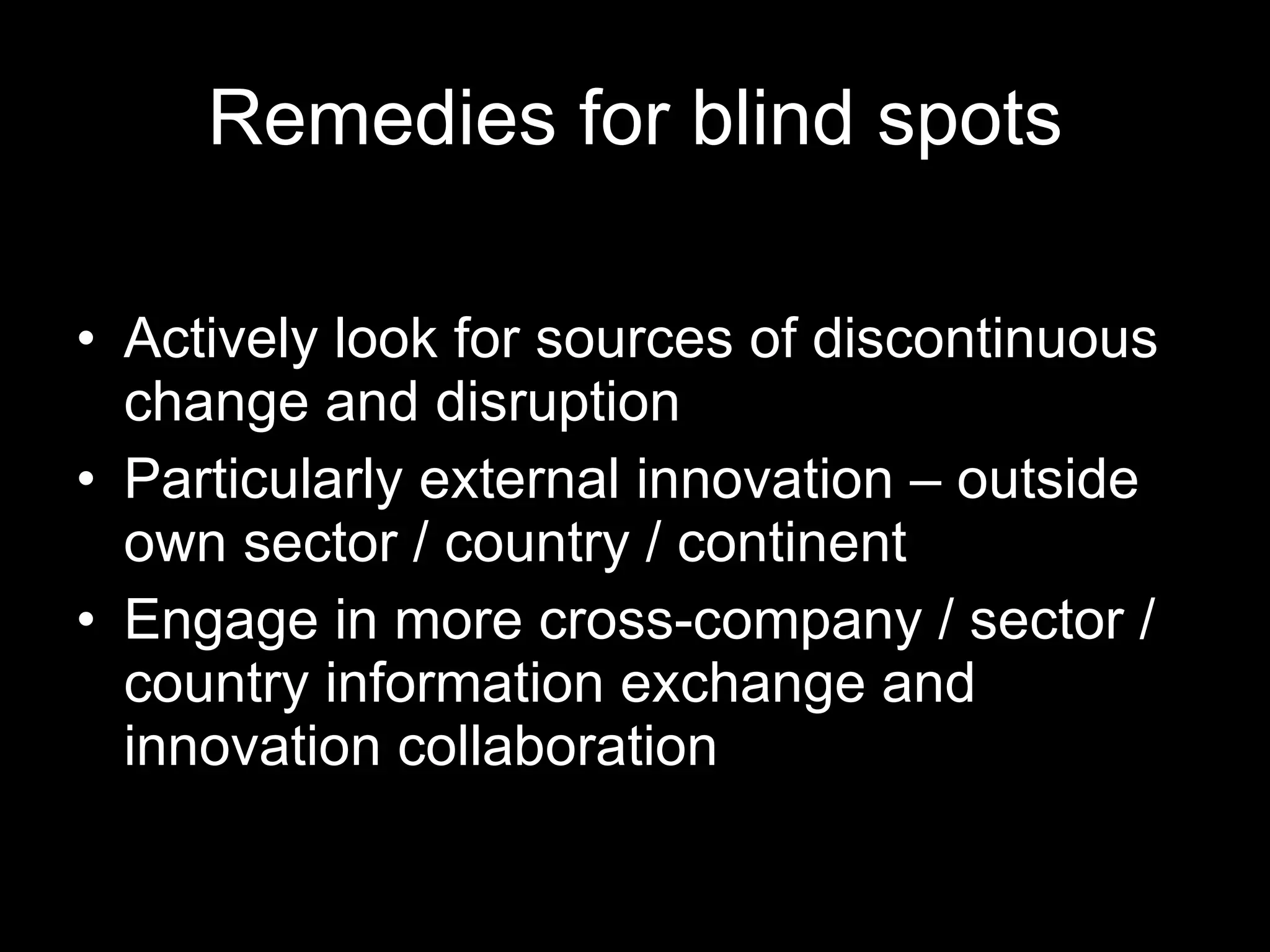 Remedies for blind spots Actively look for sources of discontinuous change and disruption Particularly external innovation – outside own sector / country / continent Engage in more cross-company / sector / country information exchange and innovation collaboration 