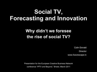 Social TV, Forecasting and Innovation Why didn’t we foresee the rise of social TV? Presentation for the European Creative Business Network conference “IPTV and Beyond,” Bristol, March 2011 Colin Donald Director www.futurescape.tv 