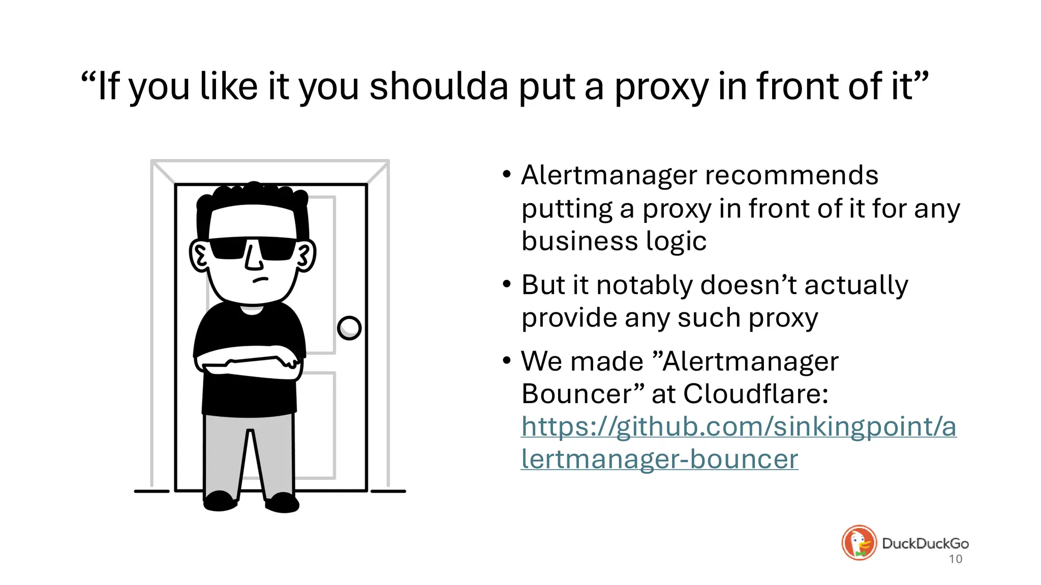“If you like it you shoulda put a proxy in front of it”
• Bouncer from Alicia • Alertmanager recommends
putting a proxy in front of it for any
business logic
• But it notably doesn’t actually
provide any such proxy
• We made ”Alertmanager
Bouncer” at Cloudflare:
https://github.com/sinkingpoint/a
lertmanager-bouncer
10
 
