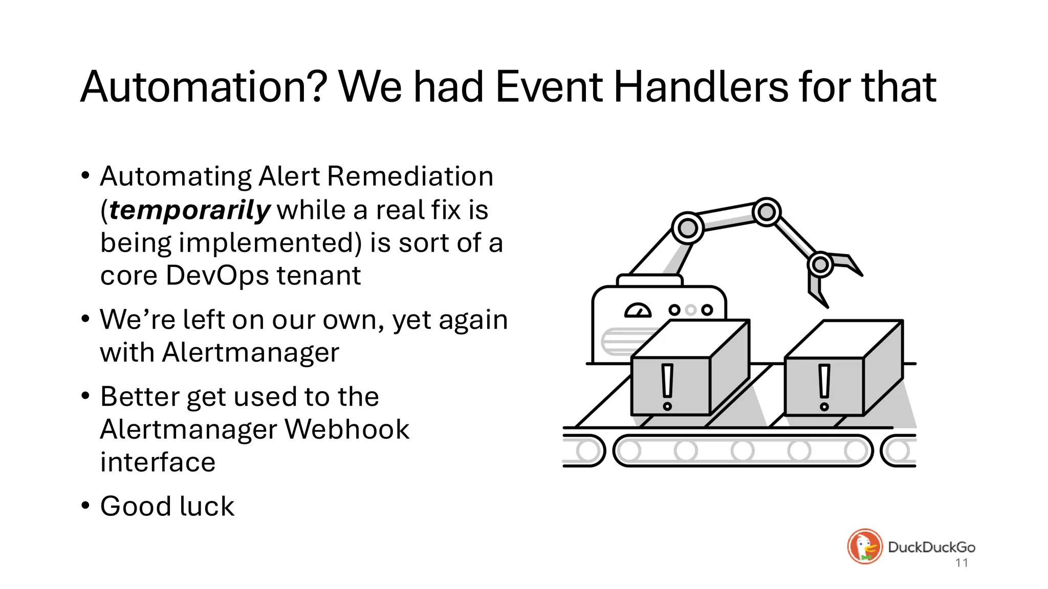 Automation? We had Event Handlers for that
• Automating Alert Remediation
(temporarily while a real fix is
being implemented) is sort of a
core DevOps tenant
• We’re left on our own, yet again
with Alertmanager
• Better get used to the
Alertmanager Webhook
interface
• Good luck
11
 