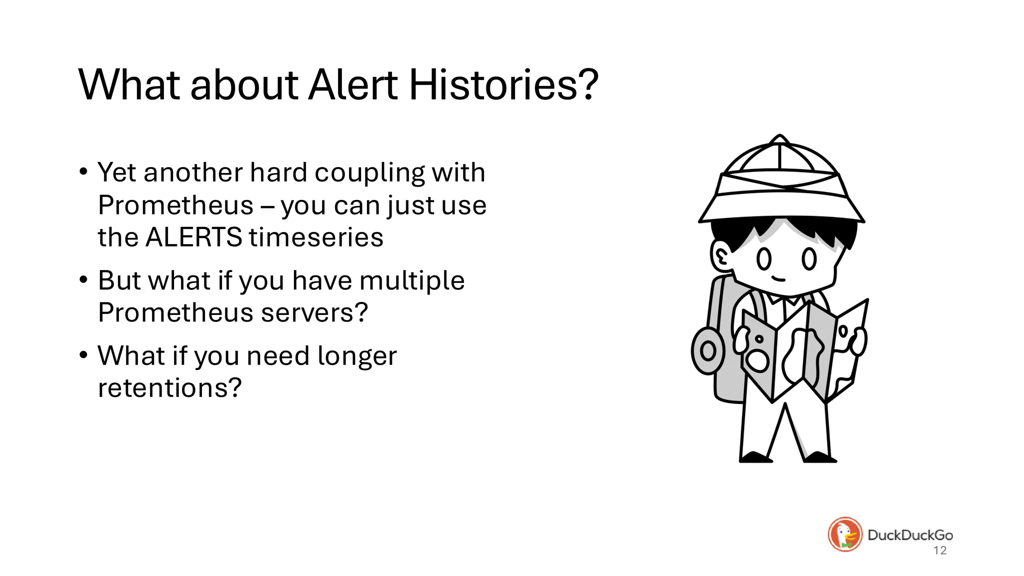 What about Alert Histories?
• Yet another hard coupling with
Prometheus – you can just use
the ALERTS timeseries
• But what if you have multiple
Prometheus servers?
• What if you need longer
retentions?
12
 