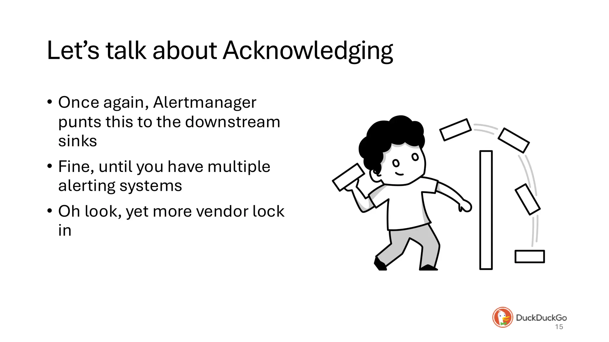 Let’s talk about Acknowledging
• Once again, Alertmanager
punts this to the downstream
sinks
• Fine, until you have multiple
alerting systems
• Oh look, yet more vendor lock
in
15
 