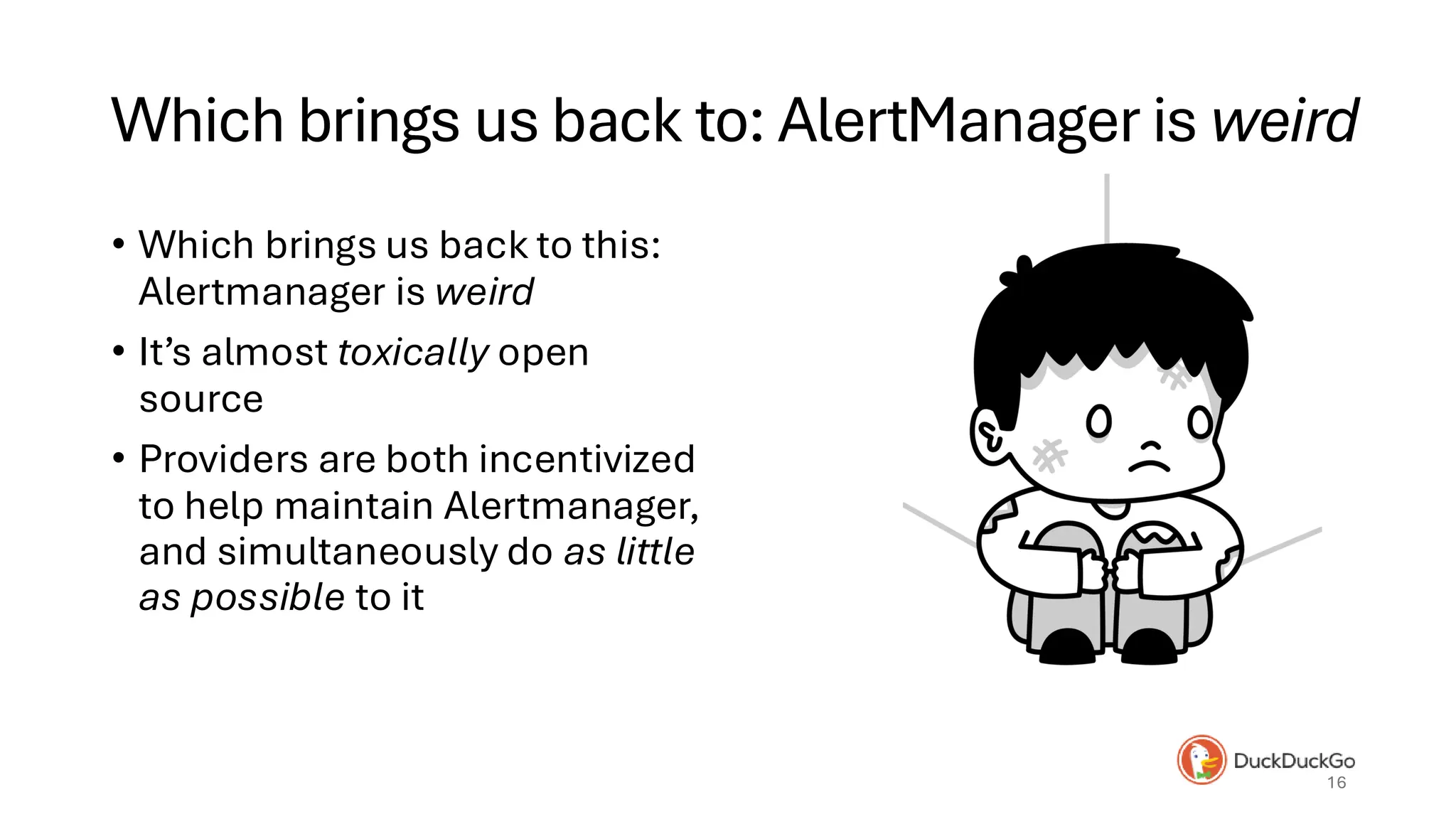 Which brings us back to: AlertManager is weird
• Which brings us back to this:
Alertmanager is weird
• It’s almost toxically open
source
• Providers are both incentivized
to help maintain Alertmanager,
and simultaneously do as little
as possible to it
16
 
