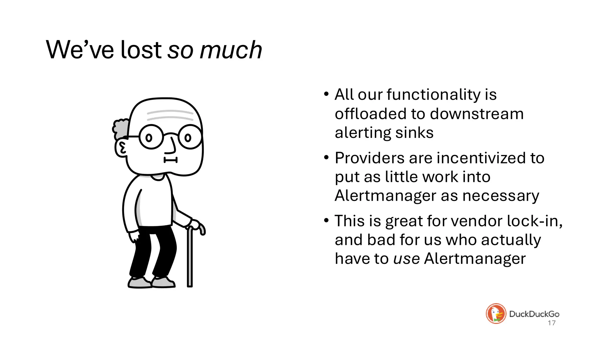 We’ve lost so much
• All our functionality is
offloaded to downstream
alerting sinks
• Providers are incentivized to
put as little work into
Alertmanager as necessary
• This is great for vendor lock-in,
and bad for us who actually
have to use Alertmanager
17
Old man from Alicia
 