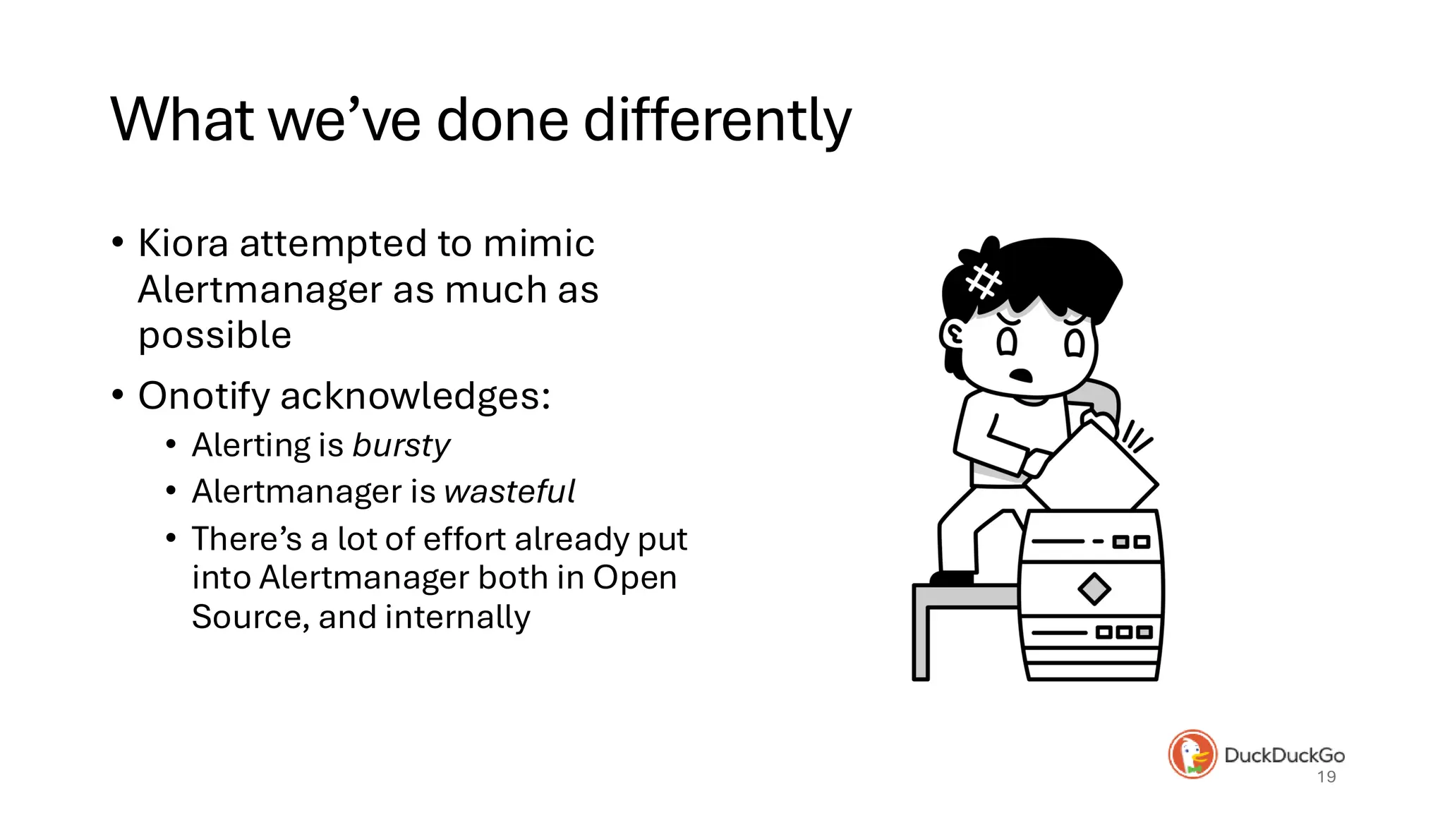 What we’ve done differently
• Kiora attempted to mimic
Alertmanager as much as
possible
• Onotify acknowledges:
• Alerting is bursty
• Alertmanager is wasteful
• There’s a lot of effort already put
into Alertmanager both in Open
Source, and internally
19
 