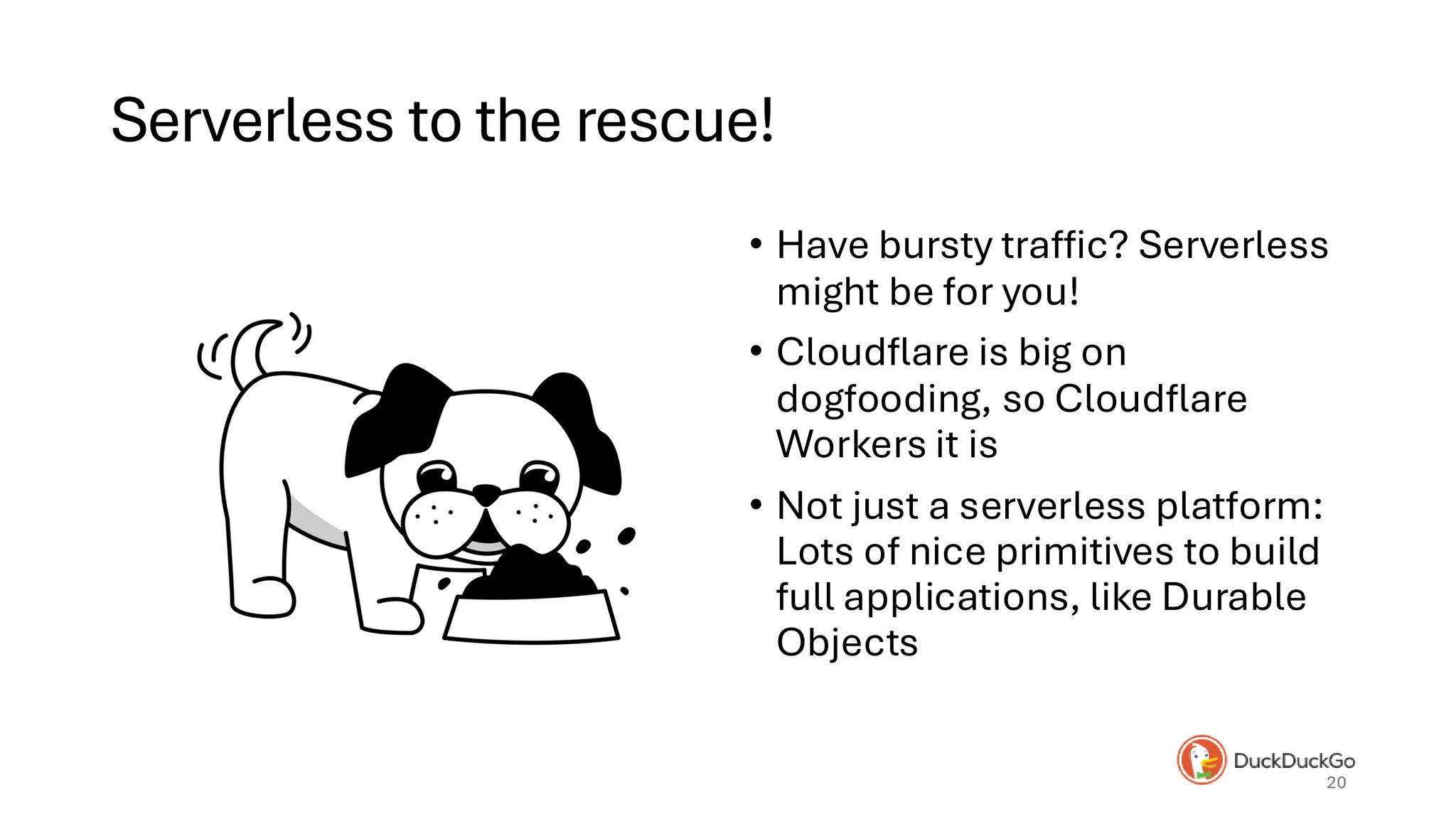 Serverless to the rescue!
• Have bursty traffic? Serverless
might be for you!
• Cloudflare is big on
dogfooding, so Cloudflare
Workers it is
• Not just a serverless platform:
Lots of nice primitives to build
full applications, like Durable
Objects
20
 