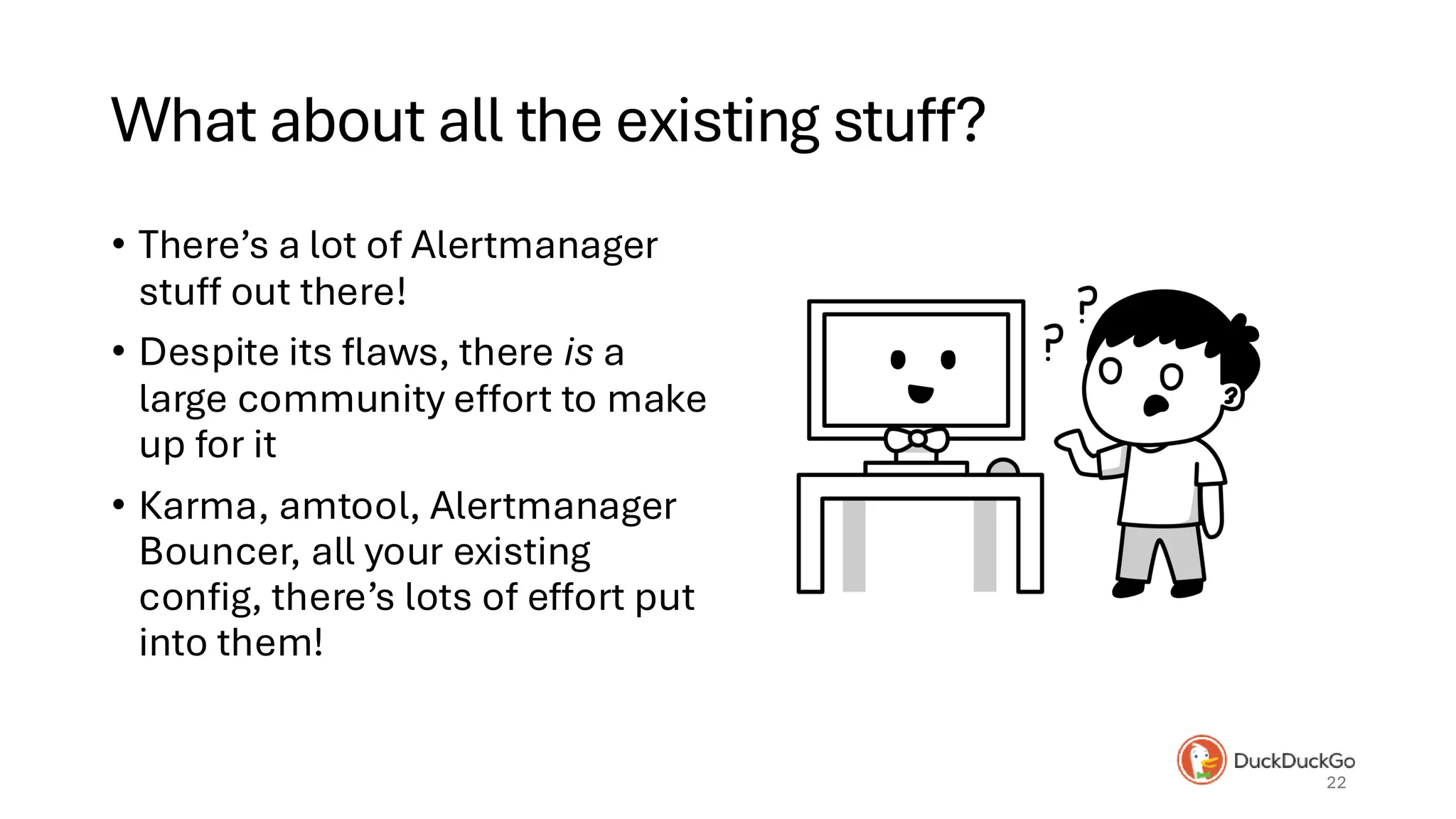 What about all the existing stuff?
• There’s a lot of Alertmanager
stuff out there!
• Despite its flaws, there is a
large community effort to make
up for it
• Karma, amtool, Alertmanager
Bouncer, all your existing
config, there’s lots of effort put
into them!
22
 