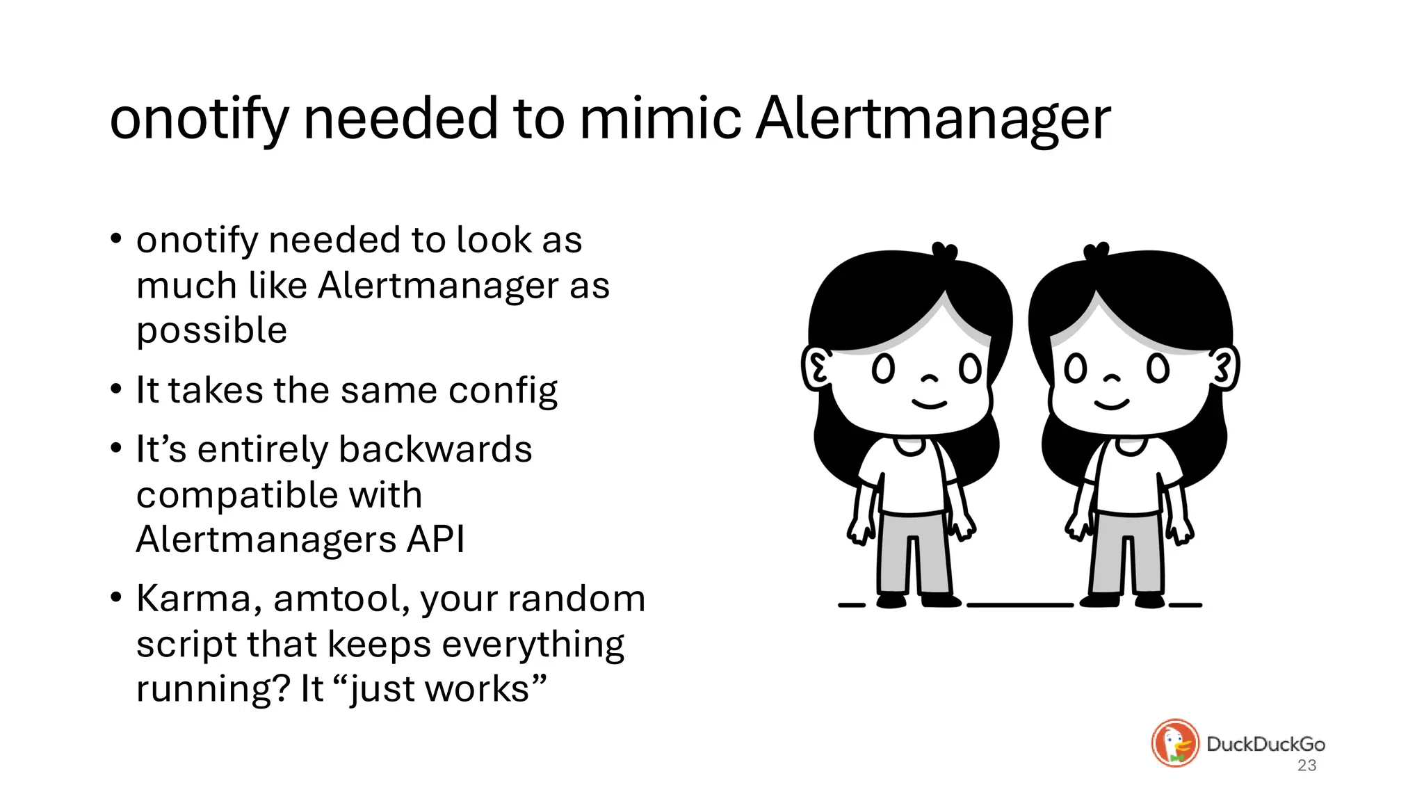onotify needed to mimic Alertmanager
• onotify needed to look as
much like Alertmanager as
possible
• It takes the same config
• It’s entirely backwards
compatible with
Alertmanagers API
• Karma, amtool, your random
script that keeps everything
running? It “just works”
23
 