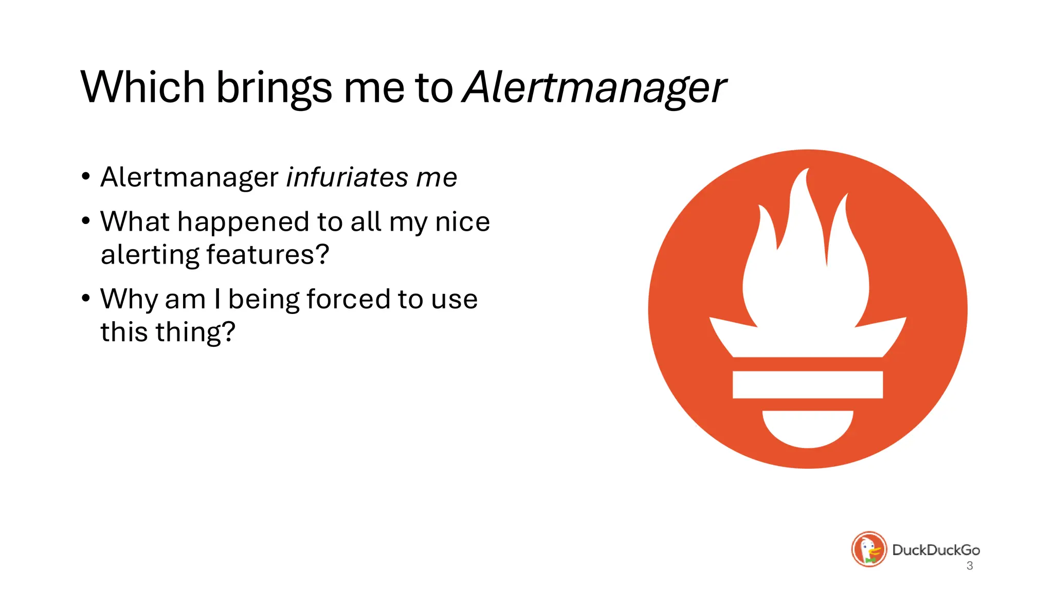 Which brings me to Alertmanager
• Alertmanager infuriates me
• What happened to all my nice
alerting features?
• Why am I being forced to use
this thing?
3
 
