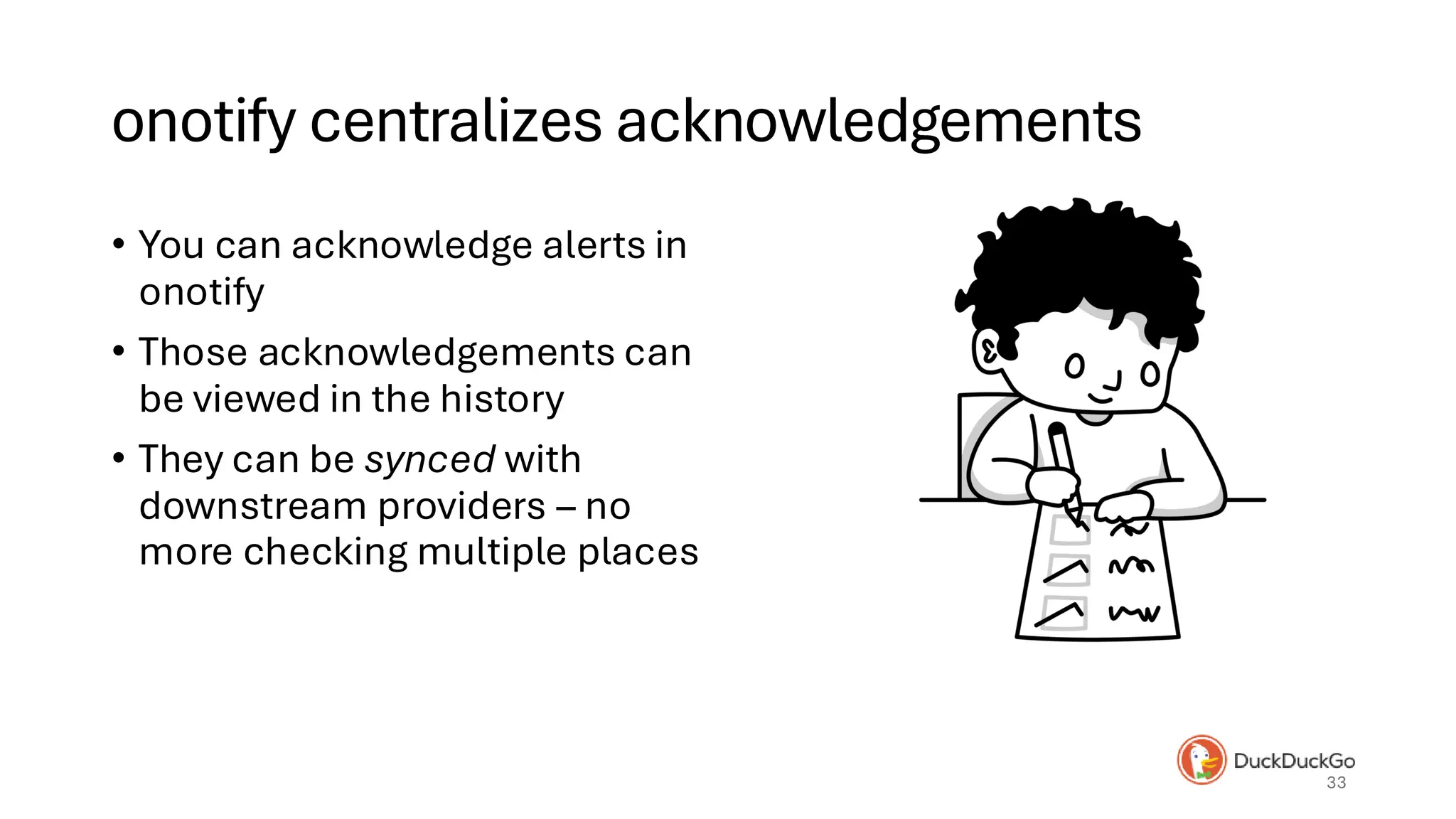 onotify centralizes acknowledgements
• You can acknowledge alerts in
onotify
• Those acknowledgements can
be viewed in the history
• They can be synced with
downstream providers – no
more checking multiple places
33
 
