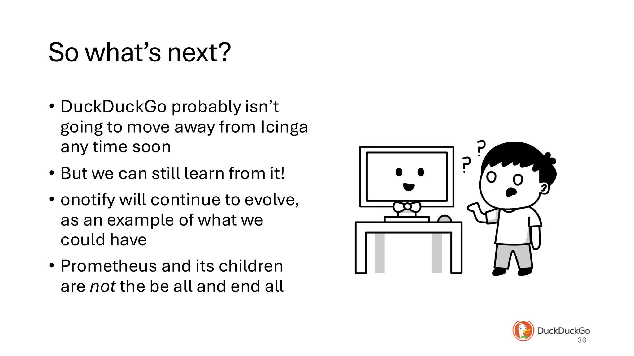 So what’s next?
• DuckDuckGo probably isn’t
going to move away from Icinga
any time soon
• But we can still learn from it!
• onotify will continue to evolve,
as an example of what we
could have
• Prometheus and its children
are not the be all and end all
36
 