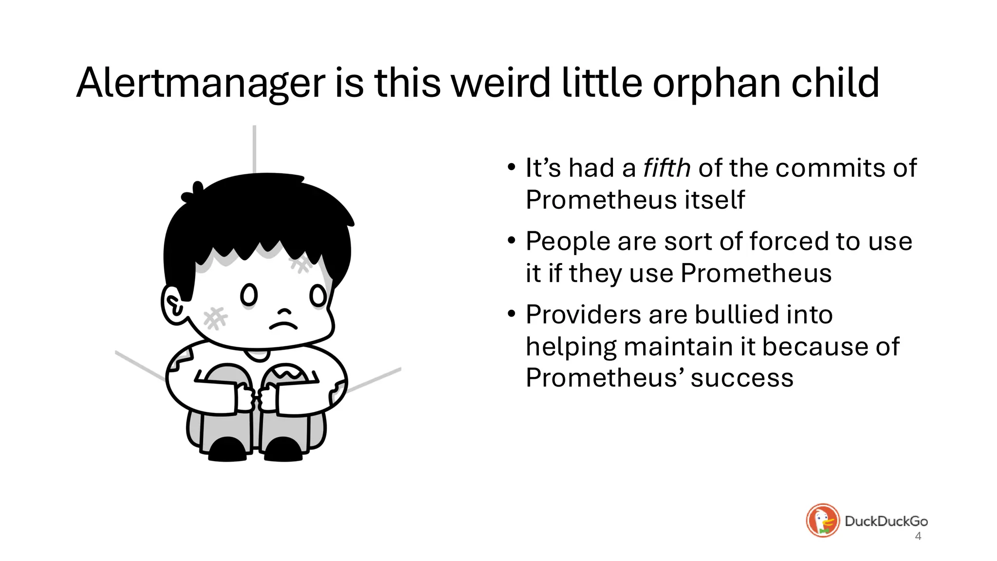 Alertmanager is this weird little orphan child
• It’s had a fifth of the commits of
Prometheus itself
• People are sort of forced to use
it if they use Prometheus
• Providers are bullied into
helping maintain it because of
Prometheus’ success
4
 
