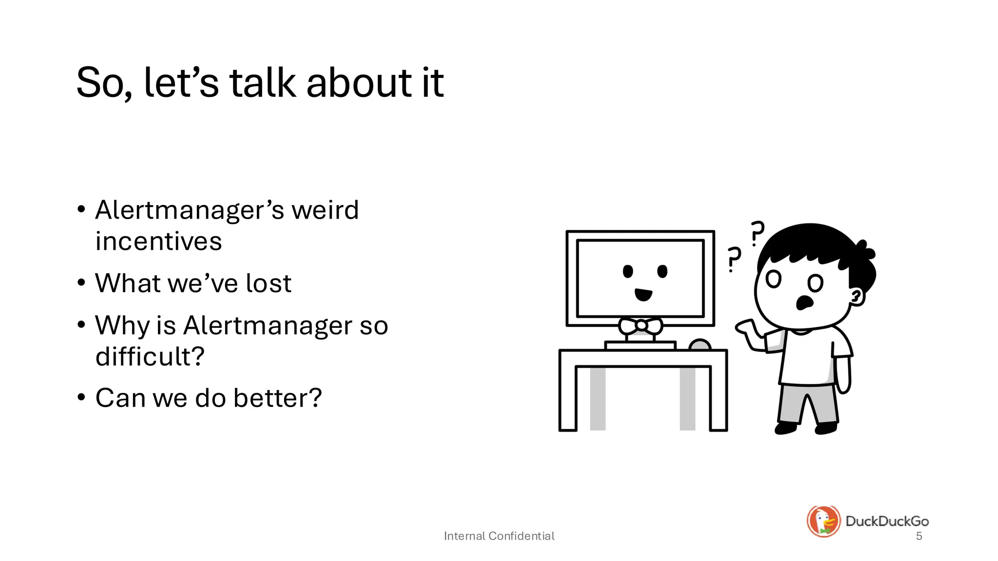 So, let’s talk about it
• Alertmanager’s weird
incentives
• What we’ve lost
• Why is Alertmanager so
difficult?
• Can we do better?
Internal Confidential 5
 