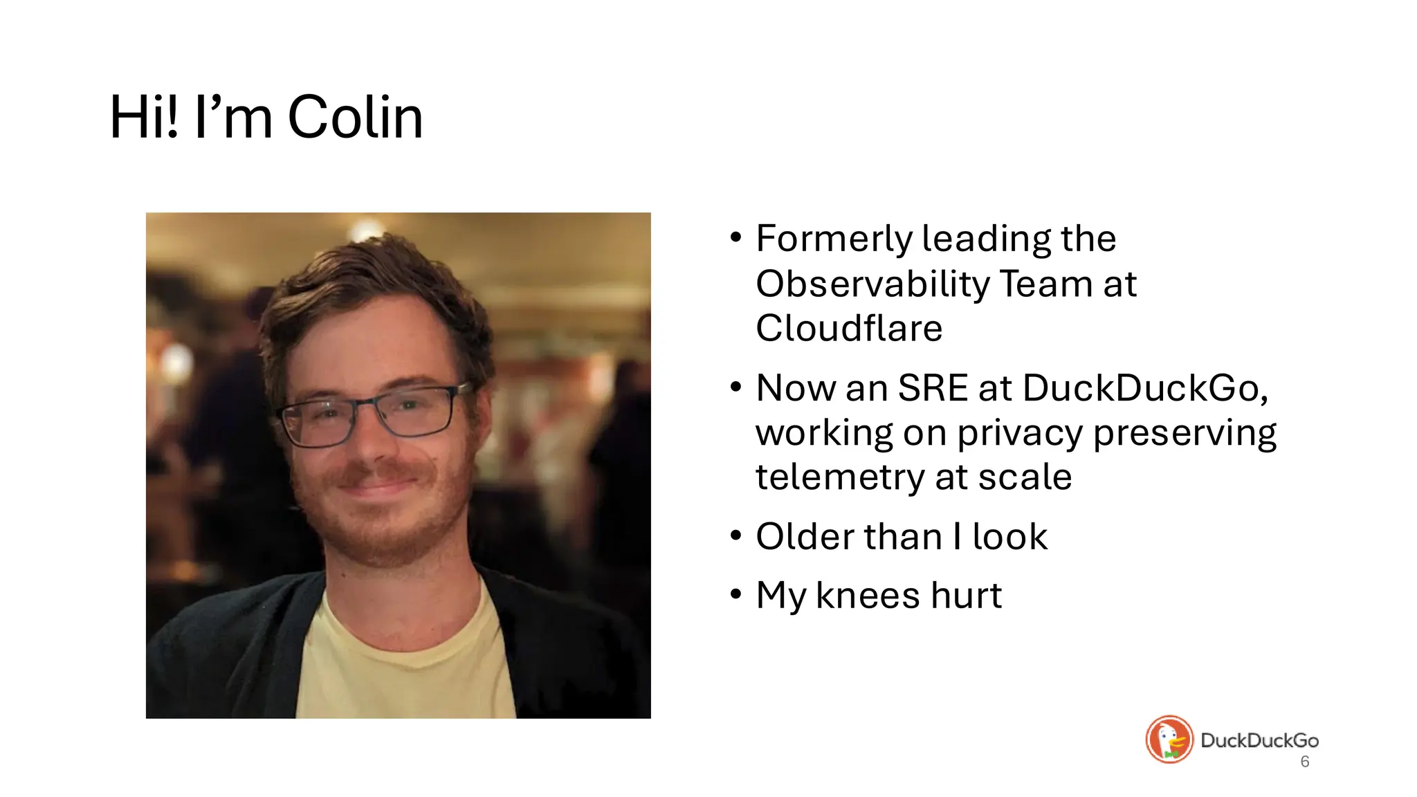 Hi! I’m Colin
• Formerly leading the
Observability Team at
Cloudflare
• Now an SRE at DuckDuckGo,
working on privacy preserving
telemetry at scale
• Older than I look
• My knees hurt
6
 