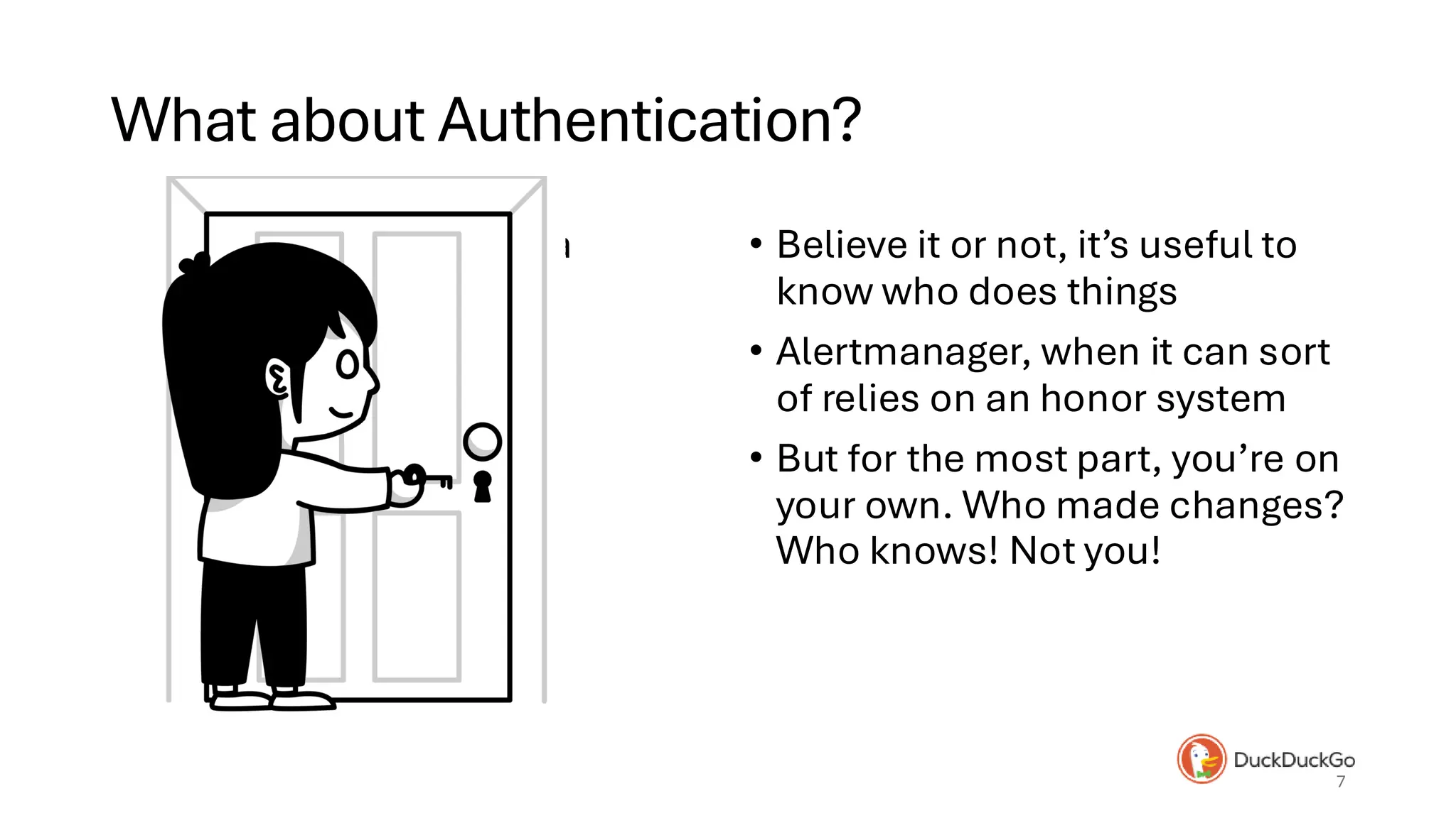 What about Authentication?
• Key and lock from Alicia • Believe it or not, it’s useful to
know who does things
• Alertmanager, when it can sort
of relies on an honor system
• But for the most part, you’re on
your own. Who made changes?
Who knows! Not you!
7
 