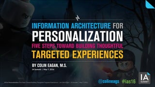 IA for Personalization: Five Steps Toward Building Thoughtful Targeted Experiences | by Colin Eagan | IA Summit | May 7, 2016 @colineags #ias16
TARGETED EXPERIENCES
BY COLIN EAGAN, M.S.
IA Summit | May 7, 2016
PERSONALIZATIONFIVE STEPS TOWARD BUILDING THOUGHTFUL
INFORMATION ARCHITECTURE FOR
 