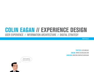 colin eagan // experience design
user experience / iNFORMATION ARCHITECTURE / digital strategy
                                                                           PORTFOLIO




                                                                 TWITTER @COLINEAGS
                                                          ONLINE www.colineagan.com
                                                   LINKEDIN linkedin.com/in/colineagan
               Thanks for stopping by.
              I hope you enjoy my work.
 