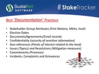 Best ‘Documentation’ Practices
• Stakeholder Group Attributes (First Nations, Métis, Inuit)
• Election Dates
• Documents/Agreements/Email records
• Confidentiality (security of sensitive information)
• Geo-references (Points of Interest related to the land)
• Issues (Topics) and Resolutions (Mitigation measures)
• Commitments (Promises)
• Incidents, Complaints and Grievances
 