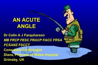 AN ACUTEAN ACUTE
ANGLEANGLE
Dr Colin A J Farquharson
MB FRCP FESC FRACP FACC FRSA
FCSANZ FSCCT
Consultant Cardiologist
Diana, Princess of Wales Hospital
Grimsby, UK
 