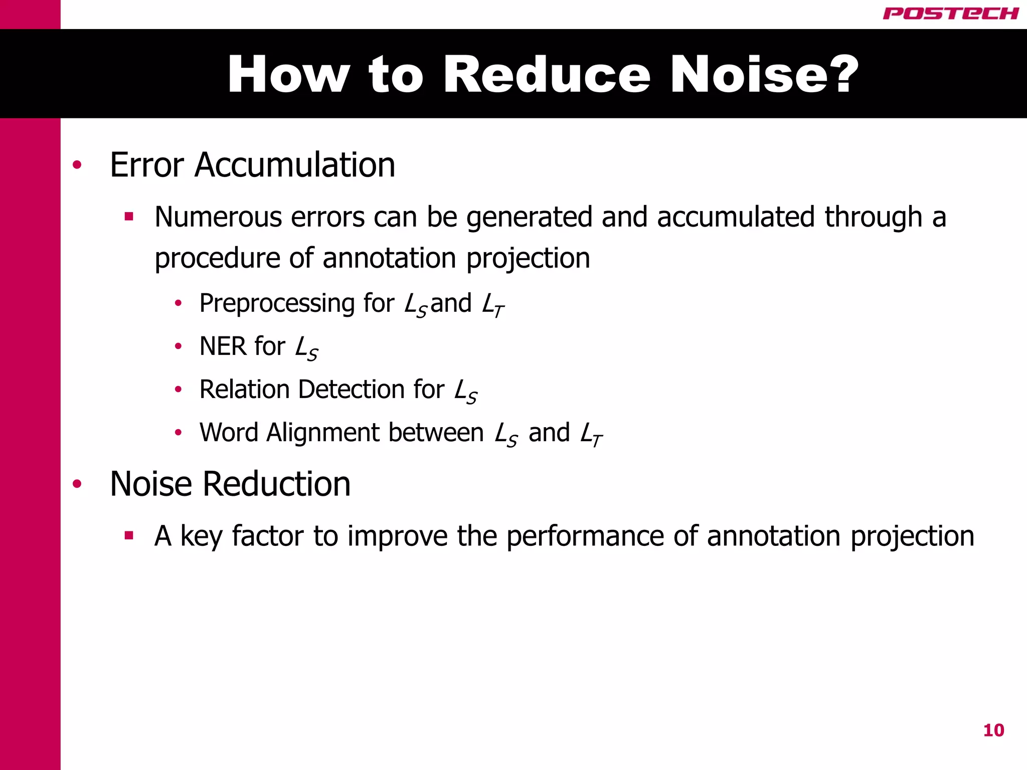 How to Reduce Noise?
• Error Accumulation
    Numerous errors can be generated and accumulated through a
     procedure of annotation projection
      • Preprocessing for LS and LT
      • NER for LS
      • Relation Detection for LS
      • Word Alignment between LS and LT

• Noise Reduction
    A key factor to improve the performance of annotation projection




                                                                        10
 