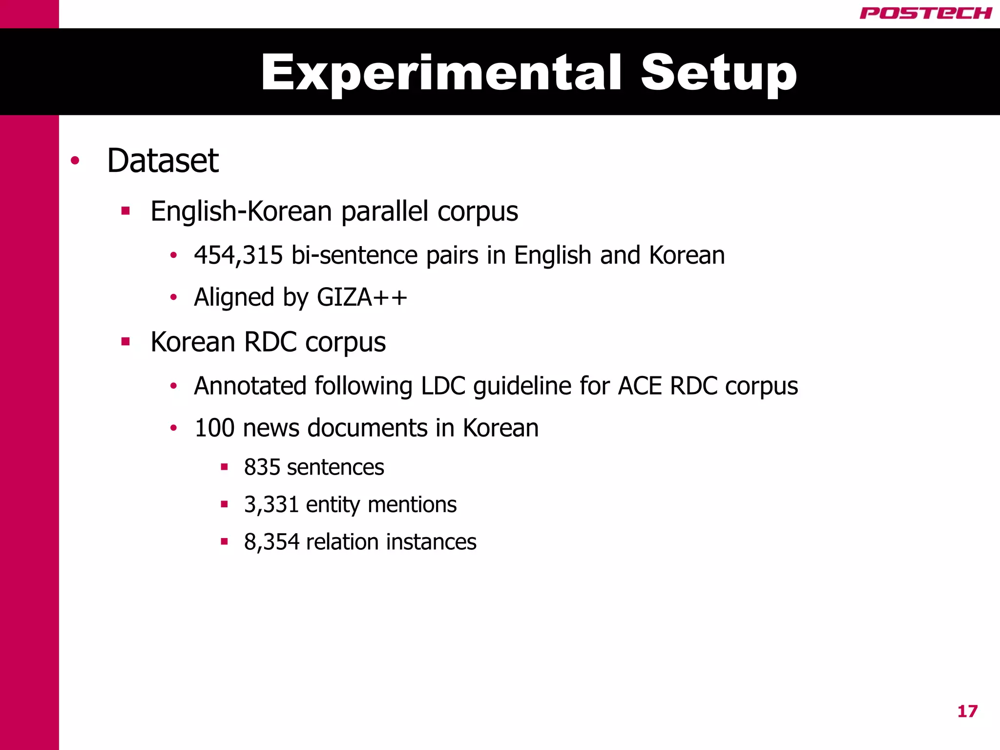 Experimental Setup
• Dataset
    English-Korean parallel corpus
       • 454,315 bi-sentence pairs in English and Korean
       • Aligned by GIZA++
    Korean RDC corpus
       • Annotated following LDC guideline for ACE RDC corpus
       • 100 news documents in Korean
             835 sentences
             3,331 entity mentions
             8,354 relation instances




                                                                17
 