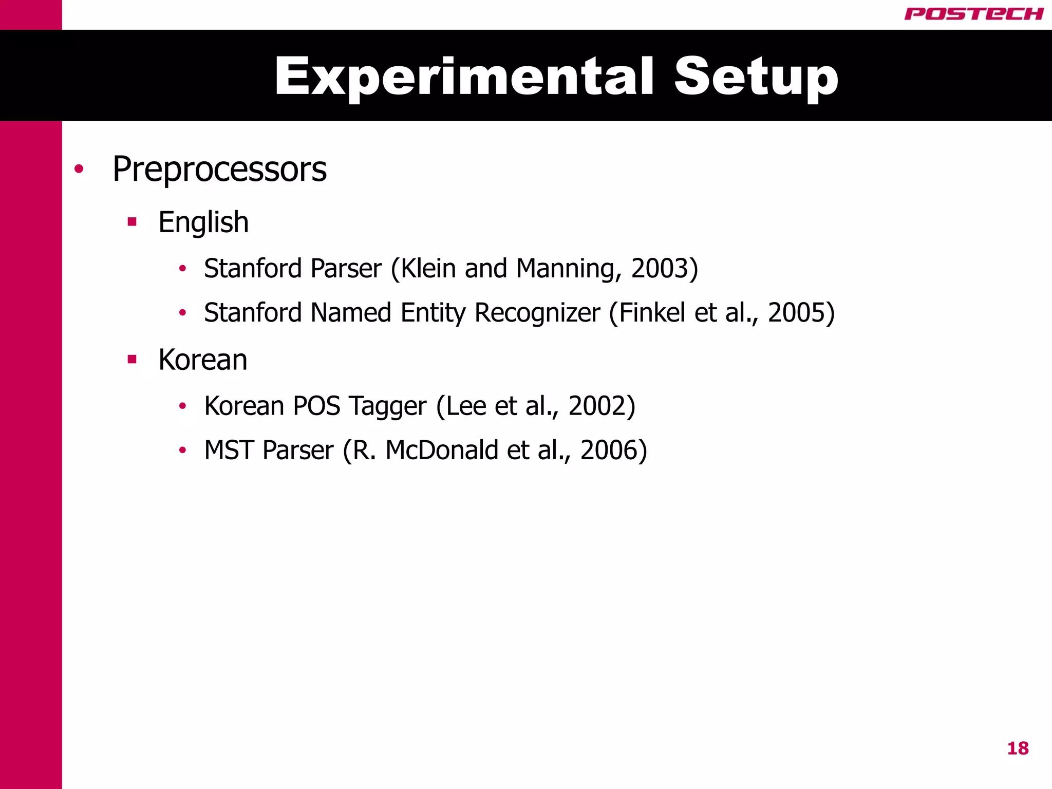 Experimental Setup
• Preprocessors
    English
      • Stanford Parser (Klein and Manning, 2003)
      • Stanford Named Entity Recognizer (Finkel et al., 2005)
    Korean
      • Korean POS Tagger (Lee et al., 2002)
      • MST Parser (R. McDonald et al., 2006)




                                                                 18
 