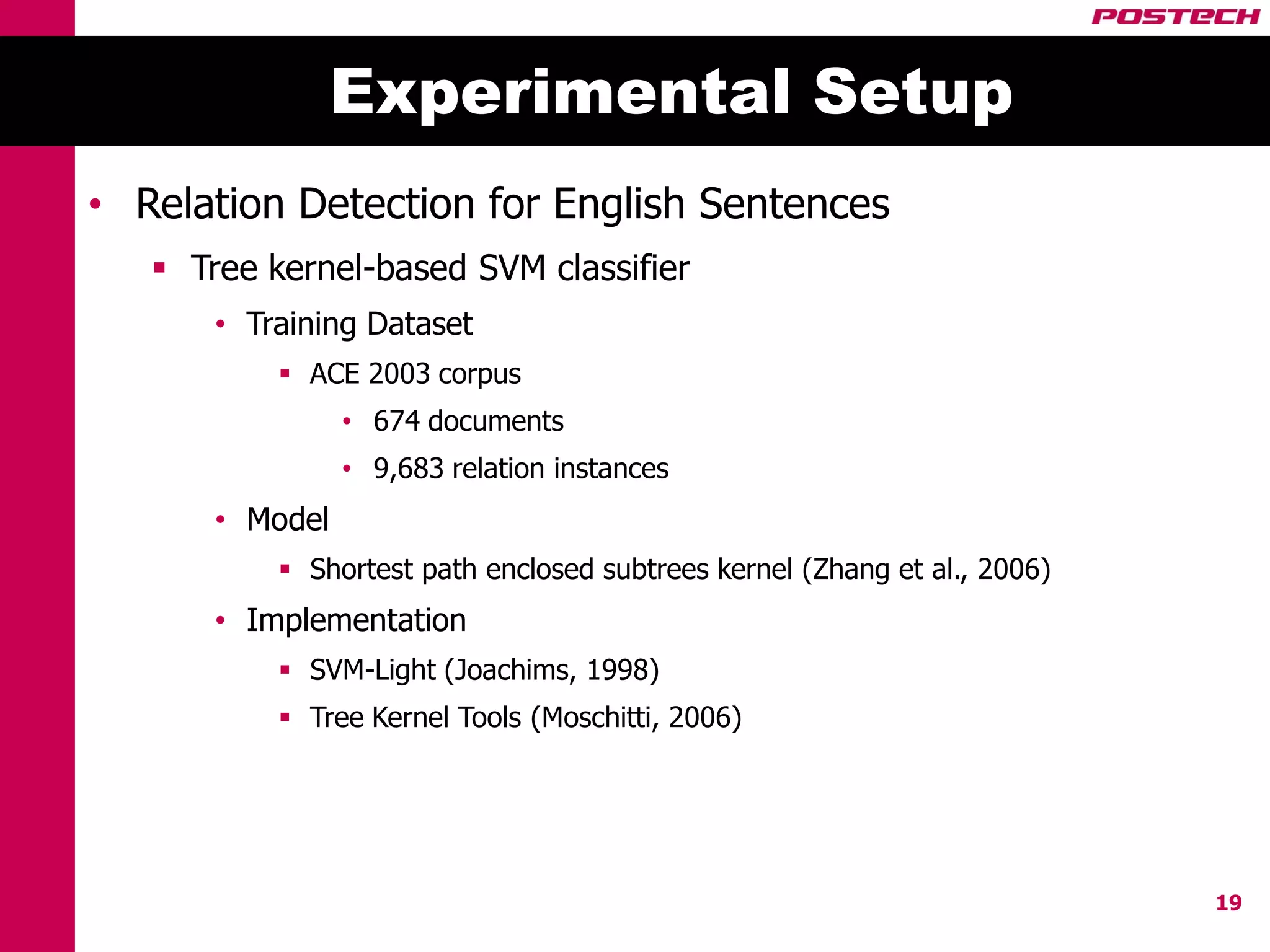 Experimental Setup
• Relation Detection for English Sentences
    Tree kernel-based SVM classifier
       • Training Dataset
            ACE 2003 corpus
                 • 674 documents
                 • 9,683 relation instances
       • Model
            Shortest path enclosed subtrees kernel (Zhang et al., 2006)
       • Implementation
            SVM-Light (Joachims, 1998)
            Tree Kernel Tools (Moschitti, 2006)




                                                                           19
 