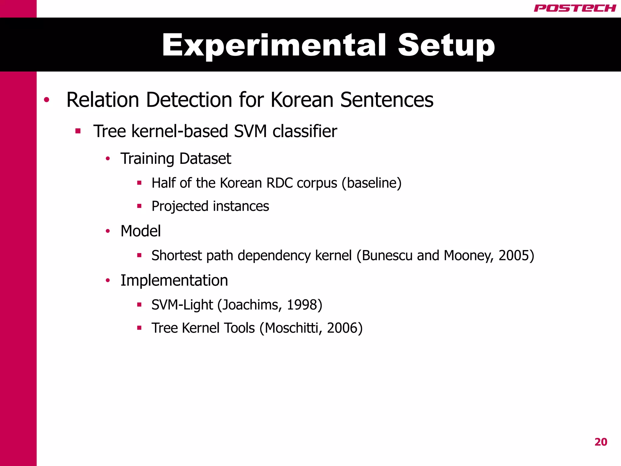 Experimental Setup
• Relation Detection for Korean Sentences
    Tree kernel-based SVM classifier
       • Training Dataset
            Half of the Korean RDC corpus (baseline)
            Projected instances
       • Model
            Shortest path dependency kernel (Bunescu and Mooney, 2005)
       • Implementation
            SVM-Light (Joachims, 1998)
            Tree Kernel Tools (Moschitti, 2006)




                                                                          20
 