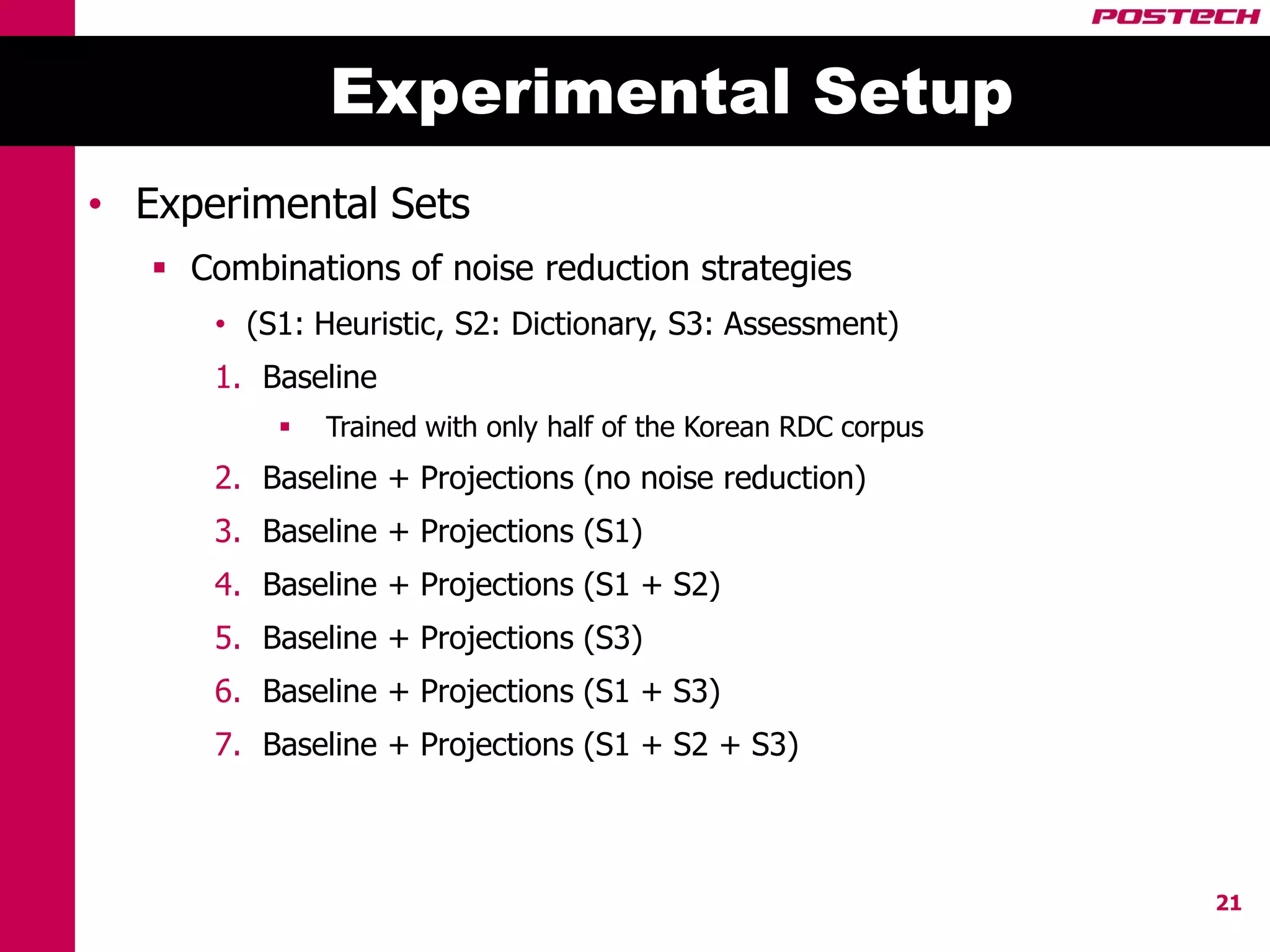 Experimental Setup
• Experimental Sets
    Combinations of noise reduction strategies
      • (S1: Heuristic, S2: Dictionary, S3: Assessment)
      1. Baseline
             Trained with only half of the Korean RDC corpus
      2. Baseline + Projections (no noise reduction)
      3. Baseline + Projections (S1)
      4. Baseline + Projections (S1 + S2)
      5. Baseline + Projections (S3)
      6. Baseline + Projections (S1 + S3)
      7. Baseline + Projections (S1 + S2 + S3)



                                                                21
 