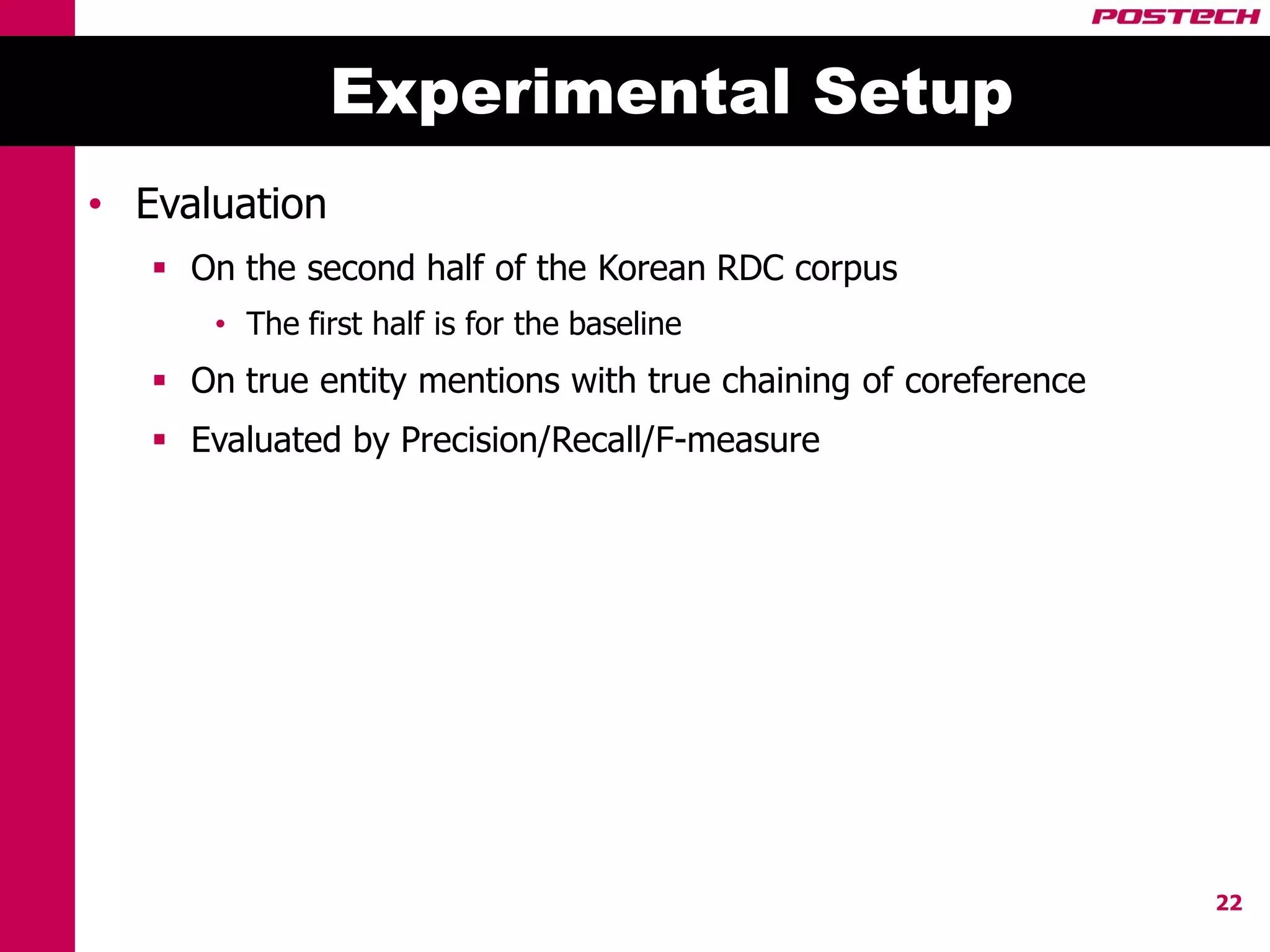 Experimental Setup
• Evaluation
    On the second half of the Korean RDC corpus
       • The first half is for the baseline
    On true entity mentions with true chaining of coreference
    Evaluated by Precision/Recall/F-measure




                                                                 22
 
