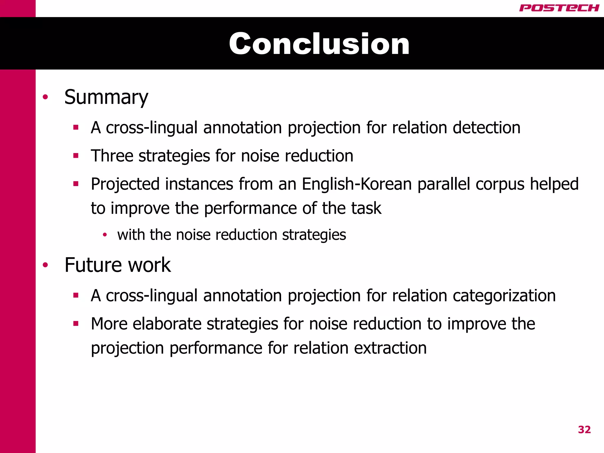 Conclusion
• Summary
    A cross-lingual annotation projection for relation detection
    Three strategies for noise reduction
    Projected instances from an English-Korean parallel corpus helped
     to improve the performance of the task
       • with the noise reduction strategies

• Future work
    A cross-lingual annotation projection for relation categorization
    More elaborate strategies for noise reduction to improve the
     projection performance for relation extraction



                                                                         32
 