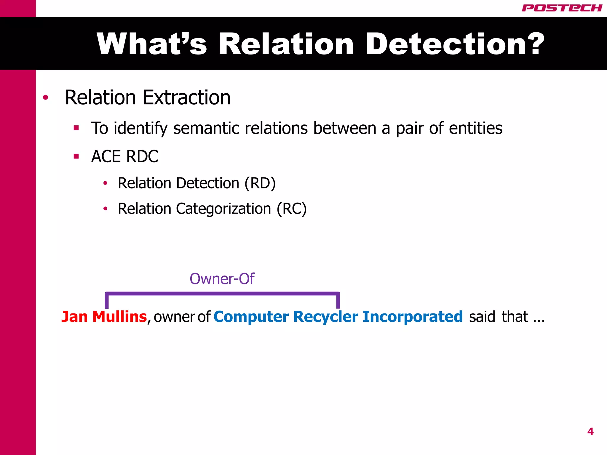 What’s Relation Detection?
• Relation Extraction
    To identify semantic relations between a pair of entities
    ACE RDC
       • Relation Detection (RD)
       • Relation Categorization (RC)



                   Owner-Of

  Jan Mullins, owner of Computer Recycler Incorporated said that …




                                                                     4
 