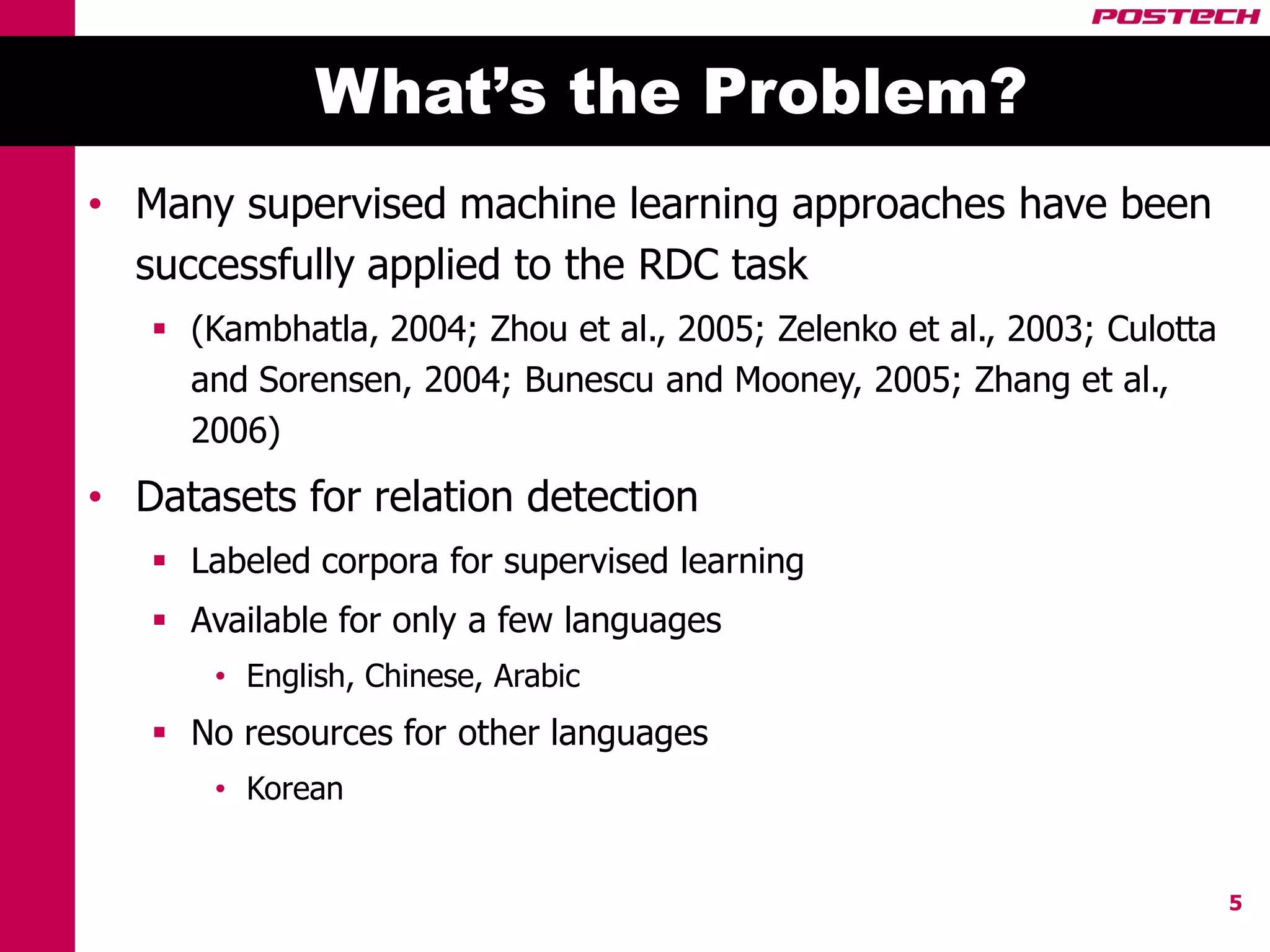 What’s the Problem?
• Many supervised machine learning approaches have been
  successfully applied to the RDC task
    (Kambhatla, 2004; Zhou et al., 2005; Zelenko et al., 2003; Culotta
     and Sorensen, 2004; Bunescu and Mooney, 2005; Zhang et al.,
     2006)
• Datasets for relation detection
    Labeled corpora for supervised learning
    Available for only a few languages
       • English, Chinese, Arabic
    No resources for other languages
       • Korean


                                                                          5
 