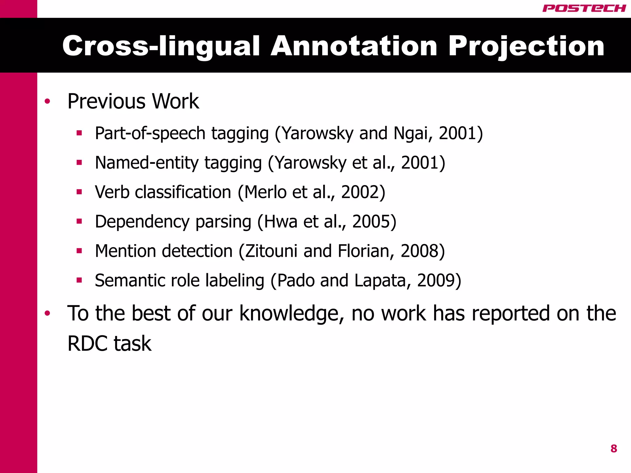 Cross-lingual Annotation Projection
• Previous Work
    Part-of-speech tagging (Yarowsky and Ngai, 2001)
    Named-entity tagging (Yarowsky et al., 2001)
    Verb classification (Merlo et al., 2002)
    Dependency parsing (Hwa et al., 2005)
    Mention detection (Zitouni and Florian, 2008)
    Semantic role labeling (Pado and Lapata, 2009)
• To the best of our knowledge, no work has reported on the
  RDC task



                                                          8
 