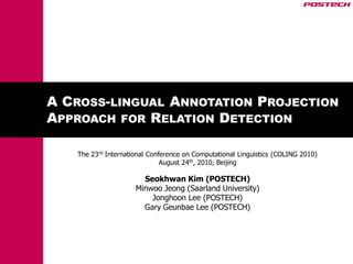 A CROSS-LINGUAL ANNOTATION PROJECTION
APPROACH FOR RELATION DETECTION

   The 23rd International Conference on Computational Linguistics (COLING 2010)
                              August 24th, 2010, Beijing

                       Seokhwan Kim (POSTECH)
                     Minwoo Jeong (Saarland University)
                         Jonghoon Lee (POSTECH)
                       Gary Geunbae Lee (POSTECH)
 