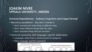 JOAKIM NIVRE
UPPSALA UNIVERSITY, SWEDEN
Universal Dependencies - Dubious Linguistics and Crappy Parsing?
• Maximize parallelism – but don’t overdo it
• Don’t annotate the same thing in different ways
• Don’t make different things look the same
• Don’t annotate things that are not there
• Universal taxonomy with language-specific elaboration
• Languages select from a universal pool of categories
• Allow language-specific extensions
 